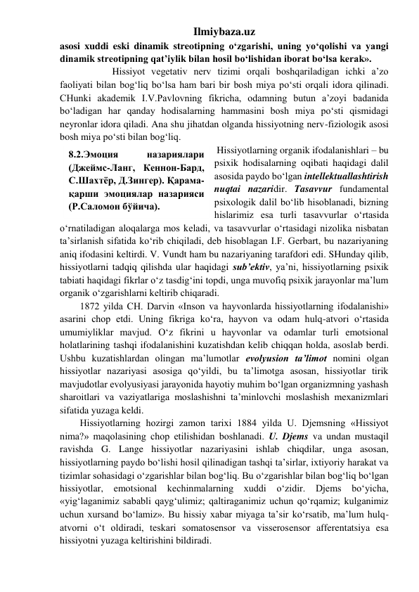 Ilmiybaza.uz 
asosi xuddi eski dinamik streotipning o‘zgarishi, uning yo‘qolishi va yangi 
dinamik streotipning qat’iylik bilan hosil bo‘lishidan iborat bo‘lsa kerak». 
 
 
 Hissiyot vegetativ nerv tizimi orqali boshqariladigan ichki a’zo 
faoliyati bilan bog‘liq bo‘lsa ham bari bir bosh miya po‘sti orqali idora qilinadi. 
CHunki akademik I.V.Pavlovning fikricha, odamning butun a’zoyi badanida 
bo‘ladigan har qanday hodisalarning hammasini bosh miya po‘sti qismidagi 
neyronlar idora qiladi. Ana shu jihatdan olganda hissiyotning nerv-fiziologik asosi 
bosh miya po‘sti bilan bog‘liq.  
 Hissiyotlarning organik ifodalanishlari – bu 
psixik hodisalarning oqibati haqidagi dalil 
asosida paydo bo‘lgan intellektuallashtirish 
nuqtai nazaridir. Tasavvur fundamental 
psixologik dalil bo‘lib hisoblanadi, bizning 
hislarimiz esa turli tasavvurlar o‘rtasida 
o‘rnatiladigan aloqalarga mos keladi, va tasavvurlar o‘rtasidagi nizolika nisbatan 
ta’sirlanish sifatida ko‘rib chiqiladi, deb hisoblagan I.F. Gerbart, bu nazariyaning 
aniq ifodasini keltirdi. V. Vundt ham bu nazariyaning tarafdori edi. SHunday qilib, 
hissiyotlarni tadqiq qilishda ular haqidagi sub’ektiv, ya’ni, hissiyotlarning psixik 
tabiati haqidagi fikrlar o‘z tasdig‘ini topdi, unga muvofiq psixik jarayonlar ma’lum 
organik o‘zgarishlarni keltirib chiqaradi. 
1872 yilda CH. Darvin «Inson va hayvonlarda hissiyotlarning ifodalanishi» 
asarini chop etdi. Uning fikriga ko‘ra, hayvon va odam hulq-atvori o‘rtasida 
umumiyliklar mavjud. O‘z fikrini u hayvonlar va odamlar turli emotsional 
holatlarining tashqi ifodalanishini kuzatishdan kelib chiqqan holda, asoslab berdi. 
Ushbu kuzatishlardan olingan ma’lumotlar evolyusion ta’limot nomini olgan 
hissiyotlar nazariyasi asosiga qo‘yildi, bu ta’limotga asosan, hissiyotlar tirik 
mavjudotlar evolyusiyasi jarayonida hayotiy muhim bo‘lgan organizmning yashash 
sharoitlari va vaziyatlariga moslashishni ta’minlovchi moslashish mexanizmlari 
sifatida yuzaga keldi. 
Hissiyotlarning hozirgi zamon tarixi 1884 yilda U. Djemsning «Hissiyot 
nima?» maqolasining chop etilishidan boshlanadi. U. Djems va undan mustaqil 
ravishda G. Lange hissiyotlar nazariyasini ishlab chiqdilar, unga asosan, 
hissiyotlarning paydo bo‘lishi hosil qilinadigan tashqi ta’sirlar, ixtiyoriy harakat va 
tizimlar sohasidagi o‘zgarishlar bilan bog‘liq. Bu o‘zgarishlar bilan bog‘liq bo‘lgan 
hissiyotlar, emotsional kechinmalarning xuddi o‘zidir. Djems bo‘yicha, 
«yig‘laganimiz sababli qayg‘ulimiz; qaltiraganimiz uchun qo‘rqamiz; kulganimiz 
uchun xursand bo‘lamiz». Bu hissiy xabar miyaga ta’sir ko‘rsatib, ma’lum hulq-
atvorni o‘t oldiradi, teskari somatosensor va visserosensor afferentatsiya esa 
hissiyotni yuzaga keltirishini bildiradi. 
8.2.Эмоция 
назариялари 
(Джеймс-Ланг, Кеннон-Бард, 
С.Шахтёр, Д.Зингер). Қарама-
қарши эмоциялар назарияси 
(Р.Саломон бўйича). 
 
