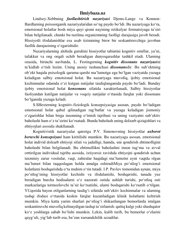 Ilmiybaza.uz 
Lindsey-Xebbning faollashtirish nazariyasi Djems-Lange va Kennon-
Bardlarning psixoorganik nazariyalaridan so‘ng paydo bo‘ldi. Bu nazariyaga ko‘ra, 
emotsional holatlar bosh miya quyi qismi nayining retikulyar formatsiyaga ta’siri 
bilan belgilanadi, chunki bu tuzilma organizmning faolligi darajasiga javob beradi. 
Hissiyotli ifodalanishlar esa asab tizimining biror bir seskantiruvchiga javoban 
faollik darajasining o‘zgarishidir. 
Nazariyalarning alohida guruhini hissiyotlar tabiatini kognitiv omillar, ya’ni, 
tafakkur va ong orqali ochib beradigan dunyoqarashlar tashkil etadi. Ularning 
orasida, birinchi navbatda, L. Festingerning kognitiv dissonans nazariyasini 
ta’kidlab o‘tish lozim. Uning asosiy tushunchasi dissonansdir. Bu sub’ektning 
ob’ekt haqida psixologik qarama-qarshi ma’lumotga ega bo‘lgan vaziyatda yuzaga 
keladigan salbiy emotsional holat. Bu nazariyaga muvofiq, ijobiy emotsional 
kechinmalar odamda o‘zi kutgan natijalar tasdiqlanganida paydo bo‘ladi. Bunday 
ijobiy emotsional holat konsonans sifatida xarakterlanadi, Salbiy hissiyotlar 
faoliyatdan kutilgan natijalar va voqeiy natijalar o‘rtasida farqlar yoki dissonans 
bo‘lganida yuzaga keladi. 
S.SHexterning kognitiv-fiziologik konsepsiyasiga asosan, paydo bo‘ladigan 
emotsional holat qabul qilinadigan rag‘batlar va yuzaga keladigan jismoniy 
o‘zgarishlar bilan birga insonning o‘tmish tajribasi va uning vaziyatni sub’ektiv 
baholashi ham o‘z ta’sirini ko‘rsatadi. Bunda baholash uning dolzarb qiziqishlari va 
ehtiyojlari asosida shakllanadi. 
Kognitivistik nazariyalar qatoriga P.V. Simonovning hissiyotlar axborot 
beruvchi konsepsiyasi ham kiritilishi mumkin. Bu nazariyaga asosan, emotsional 
holat individ dolzarb ehtiyoji sifati va jadalligi, hamda, uni qondirish ehtimolligini 
baholashi bilan belgilanadi. Bu ehtimollikni baholashni inson tug‘ma va avval 
orttirilgan individual tajriba asosida, ixtiyorsiz ravishda ehtiyojni qondirish uchun 
taxminiy zarur vositalar, vaqt, zahiralar haqidagi ma’lumotni ayni vaqtda olgan 
ma’lumot bilan taqqoslagan holda amalga oshiradiMiya po‘stlog‘i emotsional 
holatlarni boshqarishda o‘ta muhim o‘rin tutadi. I.P. Pavlov tomonidan aynan, miya 
po‘stlog‘ining hissiyotlar kechishi va ifodalanishi, boshqarishi, tanada yuz 
beradigan barcha hodisalarni o‘z nazorati ostida ushlab turishi, po‘stloq osti 
markazlariga tormozlovchi ta’sir ko‘rsatishi, ularni boshqarishi ko‘rsatib o‘tilgan. 
YUqorida bayon etilganlarning tasdig‘i sifatida sub’ektiv kechinmalar va ularning 
tashqi ifodasi o‘rtasida keskin farqlar kuzatiladigan klinik holatlarni keltirish 
mumkin. Miya katta yarim sharlari po‘stlog‘i shikastlangan bemorlarda istalgan 
seskantiruvchi muvofiq kelmaydigan tashqi ta’sirlanish: qattiq kulgi yoki shashqator 
ko‘z yoshlarga sabab bo‘lishi mumkin. Lekin, kulib turib, bu bemorlar o‘zlarini 
qayg‘uli, yig‘lab turib esa, ba’zan xursandchilik sezadilar. 
