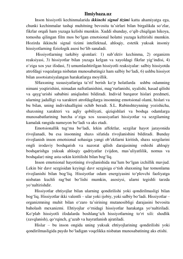 Ilmiybaza.uz 
Inson hissiyotli kechinmalarida ikkinchi signal tizimi katta ahamiyatga ega, 
chunki kechinmalar tashqi muhitning bevosita ta’sirlari bilan birgalikda so‘zlar, 
fikrlar orqali ham yuzaga kelishi mumkin. Xuddi shunday, o‘qib chiqilgan hikoya, 
tomosha qilingan film mos bo‘lgan emotsional holatni yuzaga keltirishi mumkin. 
Hozirda ikkinchi signal tizimi intellektual, ahloqiy, estetik yuksak insoniy 
hissiyotlarning fiziologik asosi bo‘lib sanaladi. 
 Hissiyotlarning tarkibiy qismlari: 1) sub’ektiv kechinma, 2) organizm 
reaksiyasi, 3) hissiyotlar bilan yuzaga kelgan va xayoldagi fikrlar yig‘indisi, 4) 
o‘ziga xos yuz ifodasi, 5) umumlashtirilgan hissiyotli reaksiyalar: salbiy hissiyotda 
atrofdagi voqealarga nisbatan munosabatingiz ham salbiy bo‘ladi, 6) ushbu hissiyot 
bilan assotsiatsiyalangan harakatlarga moyillik. 
SHaxsning xususiyatlariga ta’rif berish ko‘p holatlarda  ushbu odamning 
nimani yoqtirishini, nimadan nafratlanishini, mag‘rurlanishi, uyalishi, hasad qilishi 
va qayg‘urishi sababini aniqlashni bildiradi. Individ barqaror hislari predmeti, 
ularning jadalligi va xarakteri atrofdagilarga insonning emotsional olami, hislari va 
bu bilan, uning individualligini ochib beradi. S.L. Rubinshteynning yozishicha, 
shaxsning xarakteri va aqliy qobiliyati, qiziqishlari va boshqa odamlarga 
munosabatlarining barcha o‘ziga xos xususiyatlari hissiyotlar va sezgilarning 
kamalak rangida namoyon bo‘ladi va aks etadi. 
Emotsionallik tug‘ma bo‘ladi, lekin affektlar, sezgilar hayot jarayonida 
rivojlanadi, bu esa insonning shaxs sifatida rivojlanishini bildiradi. Bunday 
rivojlanish inson emotsional sohasiga yangi ob’ektlarni kiritish, shaxs sezgilarini 
ongli irodaviy boshqarish va nazorat qilish darajasining oshishi ahloqiy 
boshqarishga yuksak ahloqiy qadriyatlar (vijdon, mas’uliyatlilik, nomus va 
boshqalar) ning asta-sekin kiritilishi bilan bog‘liq. 
Inson emotsional hayotining rivojlanishida ma’lum bo‘lgan izchillik mavjud. 
Lekin bir davr sezgisidan keyingi davr sezgisiga o‘tish shaxsning har tomonlama 
rivojlanishi bilan bog‘liq. Hissiyotlar odam energiyasini to‘plovchi faoliyatga 
nisbatan kuchli rag‘bat bo‘lishi mumkin, asosiysi, ularni tegishli tarzda 
yo‘naltirishdir. 
        Hissiyotlar ehtiyojlar bilan ularning qondirilishi yoki qondirilmasligi bilan 
bog‘liq. Hissiyotlar ikki valentli – ular yoki ijobiy, yoki salbiy bo‘ladi. Hissiyotlar – 
organizmning muhit bilan o‘zaro ta’sirining mutanosibligi darajasini bevosita 
baholash mexanizmi. Ehtiyojlar o‘rnidagi hissiyotlar harakatga yo‘naltiriladi. 
Ko‘plab hissiyotli ifodalarda boshlang‘ich hissiyotlarning to‘rt xili: shodlik 
(zavqlanish), qo‘rqinch, g‘azab va hayratlanish ajratiladi.  
        Hislar – bu inson ongida uning yuksak ehtiyojlarining qondirilishi yoki 
qondirilmasligida paydo bo‘ladigan voqelikka nisbatan munosabatining aks etishi.  
