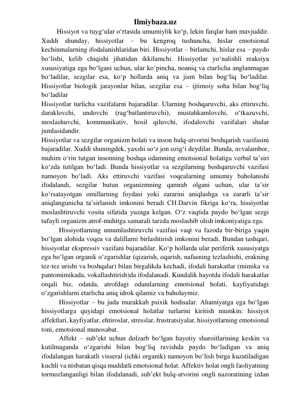 Ilmiybaza.uz 
         Hissiyot va tuyg‘ular o‘rtasida umumiylik ko‘p, lekin farqlar ham mavjuddir. 
Xuddi shunday, hissiyotlar – bu kengroq tushuncha, hislar emotsional 
kechinmalarning ifodalanishlaridan biri. Hissiyotlar – birlamchi, hislar esa – paydo 
bo‘lishi, kelib chiqishi jihatidan ikkilamchi. Hissiyotlar yo‘nalishli reaksiya 
xususiyatiga ega bo‘lgani uchun, ular ko‘pincha, noaniq va etarlicha anglanmagan 
bo‘ladilar, sezgilar esa, ko‘p hollarda aniq va jism bilan bog‘liq bo‘ladilar. 
Hissiyotlar biologik jarayonlar bilan, sezgilar esa – ijtimoiy soha bilan bog‘liq 
bo‘ladilar 
Hissiyotlar turlicha vazifalarni bajaradilar. Ularning boshqaruvchi, aks ettiruvchi, 
daraklovchi, 
undovchi 
(rag‘batlantiruvchi), 
mustahkamlovchi, 
o‘tkazuvchi, 
moslashuvchi, kommunikativ, hosil qiluvchi, ifodalovchi vazifalari shular 
jumlasidandir.  
Hissiyotlar va sezgilar organizm holati va inson hulq-atvorini boshqarish vazifasini 
bajaradilar. Xuddi shuningdek, yaxshi so‘z jon ozig‘i deydilar. Bunda, avvalambor, 
muhim o‘rin tutgan insonning boshqa odamning emotsional holatiga verbal ta’siri 
ko‘zda tutilgan bo‘ladi. Bunda hissiyotlar va sezgilarning boshqaruvchi vazifasi 
namoyon bo‘ladi. Aks ettiruvchi vazifasi voqealarning umumiy baholanishi 
ifodalandi, sezgilar butun organizmning qamrab olgani uchun, ular ta’sir 
ko‘rsatayotgan omillarning foydasi yoki zararini aniqlashga va zararli ta’sir 
aniqlangunicha ta’sirlanish imkonini beradi CH.Darvin fikriga ko‘ra, hissiyotlar 
moslashtiruvchi vosita sifatida yuzaga kelgan. O‘z vaqtida paydo bo‘lgan sezgi 
tufayli organizm atrof-muhitga samarali tarzda moslashib olish imkoniyatiga ega. 
Hissiyotlarning umumlashtiruvchi vazifasi vaqt va fazoda bir-biriga yaqin 
bo‘lgan alohida voqea va dalillarni birlashtirish imkonini beradi. Bundan tashqari, 
hissiyotlar ekspressiv vazifani bajaradilar. Ko‘p hollarda ular periferik xususiyatga 
ega bo‘lgan organik o‘zgarishlar (qizarish, oqarish, nafasning tezlashishi, erakning 
tez-tez urishi va boshqalar) bilan birgalikda kechadi, ifodali harakatlar (mimika va 
pantomimikada, vokallashtirish)da ifodalanadi. Kundalik hayotda ifodali harakatlar 
orqali biz, odatda, atrofdagi odamlarning emotsional holati, kayfiyatidagi 
o‘zgarishlarni etarlicha aniq idrok qilamiz va baholaymiz. 
Hissiyotlar – bu juda murakkab psixik hodisalar. Ahamiyatga ega bo‘lgan 
hissiyotlarga quyidagi emotsional holatlar turlarini kiritish mumkin: hissiyot 
affektlari, kayfiyatlar, ehtiroslar, stresslar, frustratsiyalar, hissiyotlarning emotsional 
toni, emotsional munosabat. 
Affekt – sub’ekt uchun dolzarb bo‘lgan hayotiy sharoitlarining keskin va 
kutilmaganda o‘zgarishi bilan bog‘liq ravishda paydo bo‘ladigan va aniq 
ifodalangan harakatli visseral (ichki organik) namoyon bo‘lish birga kuzatiladigan 
kuchli va nisbatan qisqa muddatli emotsional holat. Affektiv holat ongli faoliyatning 
tormozlanganligi bilan ifodalanadi, sub’ekt hulq-atvorini ongli nazoratining izdan 
