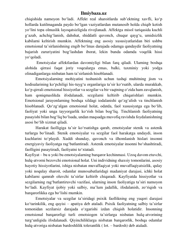 Ilmiybaza.uz 
chiqishida namoyon bo‘ladi. Affekt real sharoitlarda sub’ektning xavfli, ko‘p 
hollarda kutilmaganda paydo bo‘lgan vaziyatlardan mutanosib holda chiqib ketish 
yo‘lini topa olmaslik layoqatsizligida rivojlanadi. Affektga misol tariqasida kuchli 
g‘azab, achchig‘lanish, dahshat, shiddatli quvonch, chuqur qayg‘u, umidsizlik 
kabilarni keltirish mumkin. Affektning eng asosiy xususiyatlaridan biri ushbu 
emotsional ta’sirlanishning engib bo‘lmas darajada odamga qandaydir faoliyatning 
bajarish zaruriyatini bog‘lashdan iborat, lekin bunda odamda voqelik hissi 
yo‘qoladi. 
 Emotsiyalar affektlardan davomiyligi bilan farq qiladi. Ularning boshqa 
alohida qirrasi faqat joriy voqealarga emas, balki, taxminiy yoki yodga 
olinadiganlarga nisbatan ham ta’sirlanish hisoblanadi. 
Emotsiyalarning mohiyatini tushunish uchun tashqi muhitning jism va 
hodisalarining ko‘pchiligi his-tuyg‘u organlariga ta’sir ko‘rsatib, ularda murakkab, 
ko‘p qirrali emotsional hissiyotlar va sezgilar va bir vaqtning o‘zida ham zavqlanish, 
ham qoniqmaslikda ifodalanadi, sezgilarni keltirib chiqarishlari mumkin. 
Emotsional jarayonlarning boshqa xildagi iodalanishi qo‘zg‘alish va tinchlanish 
hisoblanadi. Qo‘zg‘algan emotsional holat, odatda, faol xususiyatga ega bo‘lib, 
faoliyat yoki unga tayyorgarlik ko‘rish bilan bog‘liq. Tinchlanish faoliyatning 
pasayishi bilan bog‘liq bo‘lsada, undan maqsadga muvofiq ravishda foydalanishning 
asosi bo‘lib xizmat qiladi. 
Harakat faolligiga ta’sir ko‘rsatishga qarab, emotsiyalar stenik va astenik 
turlarga bo‘linadi. Stenik emotsiyalar va sezgilar faol harakatga undaydi, inson 
kuchlarini to‘playdi. Xuddi shunday, quvonch va ilhomlanish hislari insonni 
energiyaviy faoliyatga rag‘batlantiradi. Astenik emotsiyalar insonni bo‘shashtiradi, 
faolligini pasaytiradi, faoliyatni to‘xtatadi. 
Kayfiyat – bu u yoki bu emotsiyalarning barqaror kechinmasi. Uzoq davom etuvchi, 
hulq-atvorni bezovchi emotsional holat. Uni individning shaxsiy tomonlarini, asosiy 
hayotiy hissiyotlarini, ishiga nisbatan muvaffaqiyat yoki muvaffaqiyatsizlik, qulay 
yoki noqulay sharoit, odamlar munosabatlaridagi madaniyat darajasi, ichki holat 
kabilarni qamrab oluvchi ta’sirlar keltirib chiqaradi. Kayfiyatda hissiyotlar va 
sezgilarning rag‘batlantiruvchi vazifasi, ularning inson faoliyatiga ta’siri namoyon 
bo‘ladi. Kayfiyat ijobiy yoki salbiy, ma’lum jadallik, ifodalanish, zo‘riqish va 
barqarorlikka ega bo‘lishi mumkin.  
Emotsiyalar va sezgilar ta’siridagi psixik faollikning eng yuqori darajasi 
ko‘tarinkilik, eng quyisi – apatiya deb ataladi. Psixik faoliyatning salbiy ta’sirlar 
tomonidan sezilarsiz darajada o‘zgarishi izdan chiqish holatidir. Insonning 
emotsional barqarorligi turli emotsiogen ta’sirlarga nisbatan hulq-atvorining  
turg‘unligida ifodalanadi. Qiyinchiliklarga nisbatan barqarorlik, boshqa odamlar 
hulq-atvoriga nisbatan bardoshlilik tolerantlik ( lot. – bardosh) deb ataladi. 
