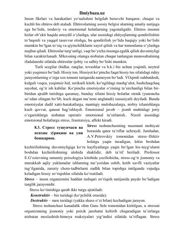 Ilmiybaza.uz 
Inson fikrlari va harakatlari yo‘nalishini belgilab beruvchi barqaror, chuqur va 
kuchli his ehtiros deb ataladi. Ehtiroslarning asosiy belgisi ularning amaliy natijaga 
ega bo‘lishi, irodaviy va emotsional holatlarning yagonaligidir. Ehtiros insonni 
hislar ob’ekti haqida astoydil o‘ylashga, ular asosidagi ehtiyojlarning qondirilishini 
to‘laqonli va yaqqol tasavvur etishga, bu qondirilish yo‘lida haqiqiy yoki bo‘lishi 
mumkin bo‘lgan to‘siq va qiyinchiliklarni xayol qilish va har tomonlama o‘ylashga 
majbur qiladi. Ehtiroslar turg‘unligi, vaqt bo‘yicha insonga egalik qilish davomiyligi 
bilan xarakterlanadi. SHaxsning olamga nisbatan chuqur tanlangan munosabatining 
ifadalanishi sifatida ehtiroslar ijobiy va salbiy bo‘lishi mumkin. 
Turli sezgilar (hidlar, ranglar, tovushlar va h.k.) biz uchun yoqimli, neytral 
yoki yoqimsiz bo‘ladi. Hissiy ton. Hissiyot ko‘pincha faqat hissiy tus sifatidagi ruhiy 
jarayonlarning o‘ziga xos tomoni tariqasida namoyon bo‘ladi. YOqimli suhbatdosh, 
kulguli voqea, yoqimsiz hid, zerikarli kitob, ko‘ngildagi mashg‘ulot, hushchaqchaq 
sayohat, og‘ir ish kabilar. Ko‘pincha emotsiyalar o‘zining ta’sirchanligi bilan bir-
biridan ajralib turishiga qaramay, bunday sifatni hissiy holatlar stenik (yunoncha 
so‘zdan olingan bo‘lib, kuch degan ma’noni anglatadi) xususiyatli deyiladi. Bunda 
emotsiyalar dadil xatti-harakatlarga, mantiqiy mulohazalarga, nisbiy izlanishlarga 
kuch quvvat, qanoat bag‘ishlaydi. Emotsional javob – jismli muhitdagi joriy 
o‘zgarishlarga nisbatan operativ emotsional ta’sirlanish.. Nizoli asosidagi 
emotsional holatlarga stress, frustratsiya, affekt kiradi. 
Stress tushunchasining mazmuni mohiyati 
borasida qator ta’riflar uchraydi. Jumladan, 
A.V.Petrovskiy tomonidan stress–ffektiv 
holatga yaqin turadigan, lekin boshdan 
kechirilishining davomiyligiga ko‘ra kayfiyatlarga yaqin bo‘lgan his-tuyg‘ularni 
boshdan kechirilishining alohida shaklidir, deb ta’rif beriladi. Professor 
E.G‘ozievning umumiy psixologiya kitobida yozilishicha, stress-og‘ir jismoniy va 
murakkab aqliy yuklamalar ishlarning me’yoridan oshib, ketib xavfli vaziyatlar 
tug‘ilganida, zaruriy chora-tadbirlarni zudlik bilan topishga intilganda vujudga 
keladigan hissiy zo‘riqishlar sifatida ko‘rsatiladi.  
Stress – inson organizmini haddan tashqari zo‘riqish natijasida paydo bo‘ladigan 
tanglik jarayonidir.  
     Stress ko‘rinishiga qarab ikki turga ajratiladi:  
      Konstruktiv – biz turidagi (ko‘pchilik orasida);  
      Destruktiv – men turidagi (yakka shaxs o‘zi bilan) kechadigan jarayon. 
Stress tushunchasi kanadalik olim Gans Sele tomonidan kiritilgan, u stressni 
organizmning jismoniy yoki psixik jarohatni keltirib chiqaradigan ta’sirlarga 
nisbatan moslashish-himoya reaksiyalari yig‘indisi sifatida ta’riflagan. Stress 
8.3. Стресс тушунчаси ва 
психик зўриқиш ва уни 
бошқариш. 
 
