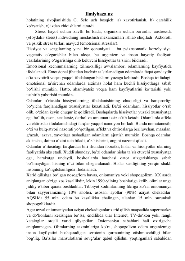 Ilmiybaza.uz 
holatining rivojlanishida G. Sele uch bosqich: a) xavotirlanish, b) qarshilik 
ko‘rsatish, v) izdan chiqishlarni ajratdi. 
Stress hayot uchun xavfli bo‘lsada, organizm uchun zarurdir: austressda 
(«foydali» stress) individning moslashish mexanizmlari ishlab chiqiladi. Axborotli 
va psixik stress turlari mavjud (emotsional stresslar). 
Hissiyot va sezgilarning yana bir qonuniyati – bu psixosomatik korrelyasiya, 
vegetativ o‘zgarishlar bilan aloqa, bu organizm va inson hayotiy faoliyati 
vazifalarining o‘zgarishiga olib keluvchi hissiyotlar ta’sirini bildiradi. 
Emotsional kechinmalarning xilma-xilligi avvalambor, odamlarning kayfiyatida 
ifodalanadi. Emotsional jihatdan kuchsiz ta’sirlanadigan odamlarda faqat qandaydir 
o‘ta xavotirli voqea yaqqol ifodalangan hislarni yuzaga keltiradi. Boshqa toifadagi, 
emotsional ta’sirchan odamlarda arzimas holat ham kuchli hissiyotlarga sabab 
bo‘lishi mumkin. Hatto, ahamiyatsiz voqea ham kayfiyatlarini ko‘tarishi yoki 
tushirib yuborishi mumkin. 
Odamlar o‘rtasida hissiyotlarning ifodalanishining chuqurligi va barqarorligi 
bo‘yicha farqlanadigan xususiyatlar kuzatiladi. Ba’zi odamlarni hissiyotlar o‘rab 
olib, o‘zidan keyin chuqur iz qoldiradi. Boshqalarda hissiyotlar yuzaki xususiyatga 
ega bo‘lib, oson, sezilarsiz, darhol va umuman izsiz o‘tib ketadi. Odamlarda affekt 
va ehtiroslar ifodalanishidagi farqlar yaqqol namoyon bo‘ladi. Bunda nomutanosib, 
o‘zi va hulq-atvori nazorati yo‘qotilgan, affekt va ehtiroslarga beriluvchan, masalan, 
g‘azab, jazava, xavotirga tushadigan odamlarni ajratish mumkin. Boshqa odamlar, 
aksincha, doimo o‘zini tuta biladi, o‘z hislarini, ongini nazorat qiladi. 
Odamlar o‘rtasidagi farqlardan biri shundan iboratki, hislar va hissiyotlar ularning 
faoliyatida aks etadi. Xuddi shunday, ba’zi odamlar hislar ta’sir etuvchi xususiyatga 
ega, harakatga undaydi, boshqalarda barchasi qator o‘zgarishlarga sabab 
bo‘lmaydigan hisning o‘zi bilan chegaralanadi. Hislar sustligining yorqin shakli 
insonning ko‘ngilchanligida ifodalanadi. 
Xarid qilishga bo‘lgan nosog‘lom havas, oniomaniya yoki shopogolizm, XX asrda 
aniqlangan o‘ziga xos kasallikdir, lekin 1990-yilning boshlariga kelib, olimlar unga 
jiddiy e’tibor qarata boshladilar. Tibbiyot xodimlarining fikriga ko‘ra, oniomaniya 
bilan sayyoramizning 10% aholisi, asosan, ayollar (90%) aziyat chekadilar. 
AQSHda 55 mln. odam bu kasallikka chalingan, ulardan 15 mln. surunkali 
shopogoliklardir. 
Agar avval oniomaniyadan aziyat chekadiganlar xarid qilish maqsadida supermarket 
va do‘konlarni kezishgan bo‘lsa, endilikda ular Internet, TV-do‘kon yoki rangli 
kataloglar orqali xarid qilyaptilar. Oniomaniya sabablari hali oxirigacha 
aniqlanmagan. Olimlarning taxminlariga ko‘ra, shopogolizm odam organizmiga 
inson kayfiyatini boshqaradigan serotonin gormonining etishmovchiligi bilan 
bog‘liq. Ba’zilar mahsulotlarni sovg‘alar qabul qilishni yoqtirganlari sababidan 
