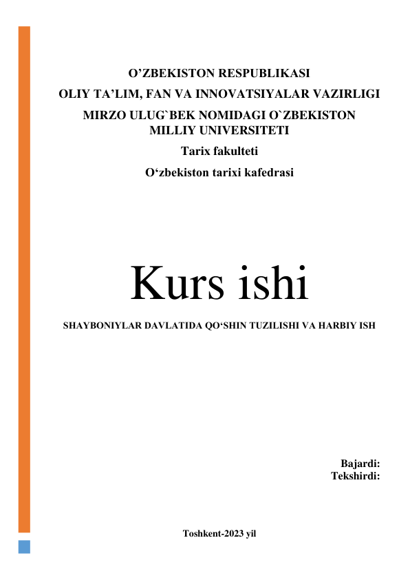  
 
O’ZBEKISTON RESPUBLIKASI 
OLIY TA’LIM, FAN VA INNOVATSIYALAR VAZIRLIGI 
MIRZO ULUG`BEK NOMIDAGI O`ZBEKISTON 
MILLIY UNIVERSITETI 
Tarix fakulteti  
O‘zbekiston tarixi kafedrasi 
 
Kurs ishi 
SHAYBONIYLAR DAVLATIDA QO‘SHIN TUZILISHI VA HARBIY ISH 
 
 
 
 
 
 
 
 
 
 
Bajardi:  
Tekshirdi: 
 
 
 
 
Toshkent-2023 yil 
