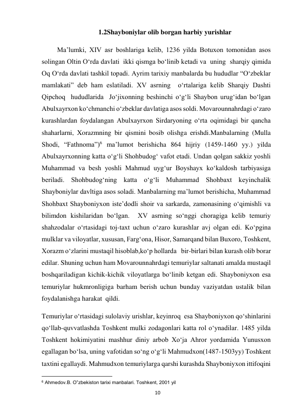  
10 
1.2Shayboniylar olib borgan harbiy yurishlar 
         Ma’lumki, XIV asr boshlariga kelib, 1236 yilda Botuxon tomonidan asos 
solingan Oltin O‘rda davlati  ikki qismga bo‘linib ketadi va  uning  sharqiy qimida 
Oq O‘rda davlati tashkil topadi. Ayrim tarixiy manbalarda bu hududlar “O‘zbeklar 
mamlakati” deb ham eslatiladi. XV asrning  o‘rtalariga kelib Sharqiy Dashti 
Qipchoq  hududlarida  Jo‘jixonning beshinchi o‘g‘li Shaybon urug‘idan bo‘lgan 
Abulxayrxon ko‘chmanchi o‘zbeklar davlatiga asos soldi. Movarounnahrdagi o‘zaro 
kurashlardan foydalangan Abulxayrxon Sirdaryoning o‘rta oqimidagi bir qancha  
shaharlarni, Xorazmning bir qismini bosib olishga erishdi.Manbalarning (Mulla 
Shodi, “Fathnoma”)6 ma’lumot berishicha 864 hijriy (1459-1460 yy.) yilda 
Abulxayrxonning katta o‘g‘li Shohbudog‘ vafot etadi. Undan qolgan sakkiz yoshli 
Muhammad va besh yoshli Mahmud uyg‘ur Boyshayx ko‘kaldosh tarbiyasiga 
beriladi. Shohbudog‘ning katta o‘g‘li Muhammad Shohbaxt keyinchalik 
Shayboniylar davltiga asos soladi. Manbalarning ma’lumot berishicha, Muhammad 
Shohbaxt Shayboniyxon iste’dodli shoir va sarkarda, zamonasining o‘qimishli va 
bilimdon kishilaridan bo‘lgan.  XV asrning so‘nggi choragiga kelib temuriy 
shahzodalar o‘rtasidagi toj-taxt uchun o‘zaro kurashlar avj olgan edi. Ko‘pgina 
mulklar va viloyatlar, xususan, Farg‘ona, Hisor, Samarqand bilan Buxoro, Toshkent, 
Xorazm o‘zlarini mustaqil hisoblab,ko‘p hollarda   bir-birlari bilan kurash olib borar 
edilar. Shuning uchun ham Movarounnahrdagi temuriylar saltanati amalda mustaqil 
boshqariladigan kichik-kichik viloyatlarga bo‘linib ketgan edi. Shayboniyxon esa 
temuriylar hukmronligiga barham berish uchun bunday vaziyatdan ustalik bilan 
foydalanishga harakat  qildi. 
Temuriylar o‘rtasidagi sulolaviy urishlar, keyinroq  esa Shayboniyxon qo‘shinlarini 
qo‘llab-quvvatlashda Toshkent mulki zodagonlari katta rol o‘ynadilar. 1485 yilda 
Toshkent hokimiyatini mashhur diniy arbob Xo‘ja Ahror yordamida Yunusxon 
egallagan bo‘lsa, uning vafotidan so‘ng o‘g‘li Mahmudxon(1487-1503yy) Toshkent 
taxtini egallaydi. Mahmudxon temuriylarga qarshi kurashda Shayboniyxon ittifoqini 
                                                           
6 Ahmedov.B. O‟zbekiston tarixi manbalari. Toshkent, 2001 yil  
