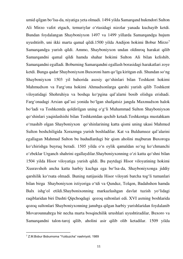  
11 
umid qilgan bo‘lsa-da, niyatiga yeta olmadi. 1494 yilda Samarqand hukmdori Sulton 
Ali Mirzo vafot etgach, temuriylar o‘rtasidagi nizolar yanada kuchayib ketdi. 
Bundan foydalangan Shayboniyxon 1497 va 1499 yillarda Samarqandga hujum 
uyushtirib, uni ikki marta qamal qildi.1500 yilda Andijon hokimi Bobur Mirzo7 
Samarqandga yurish qildi. Ammo, Shayboniyxon undan oldinroq harakat qilib 
Samarqandni qamal qildi hamda shahar hokimi Sulton Ali bilan kelishib, 
Samarqandni egalladi. Boburning Samarqandni egallash borasidagi harakatlari zoye 
ketdi. Bunga qadar Shayboniyxon Buxoroni ham qo‘lga kiritgan edi. Shundan so‘ng 
Shayboniyxon 1503 yil bahorida asosiy qo‘shinlari bilan Toshkent hokimi 
Mahmudxon va Farg‘ona hokimi Ahmadxonlarga qarshi yurish qilib Toshkent 
viloyatidagi Shohruhiya va boshqa ko‘pgina qal’alarni bosib olishga erishadi. 
Farg‘onadagi Arxian qal’asi yonida bo‘lgan shafqatsiz jangda Maxmudxon halok 
bo‘ladi va Toshkentda qoldirilgan uning o‘g‘li Muhammad Sulton Shayboniyxon  
qo‘shinlari yaqinlashishi bilan Toshkentdan qochib ketadi.Toshkentga mustahkam 
o‘rnashib olgan Shayboniyxon  qo‘shinlarining katta qismi uning ukasi Mahmud 
Sulton boshchiligida Xorazmga yurish boshladilar. Kat va Buldumsoz qal’alarini 
egallagan Mahmud Sulton bu hududlardagi bir qism aholini majburan Buxoroga 
ko‘chirishga buyruq beradi. 1505 yilda o‘n oylik qamaldan so‘ng ko‘chmanchi 
o‘zbeklar Urganch shahrini egallaydilar.Shayboniyxonning o‘zi katta qo‘shni bilan 
1504 yilda Hisor viloyatiga yurish qildi. Bu paytdagi Hisor viloyatining hokimi 
Xusravshoh ancha katta harbiy kuchga ega bo‘lsa-da, Shayboniyxonga jiddiy 
qarshilik ko‘rsata olmadi. Buning natijasida Hisor viloyati barcha tog‘li tumanlari 
bilan birga  Shayboniyxon ixtiyoriga o‘tdi va Qunduz, Tolqon, Badahshon hamda 
Balx ishg‘ol etildi.Shaybonixonning markazlashgan davlat tuzish yo‘lidagi 
raqiblaridan biri Dashti Qipchoqdagi  qozoq sultonlari edi. XVI asrning boshlarida 
qozoq sultonlari Shayboniyxonning janubga qilgan harbiy yurishlaridan foydalanib 
Movarounnahrga bir necha marta bosqinchilik urushlari uyushtiradilar, Buxoro va 
Samarqandni talon-taroj qilib, aholini asir qilib olib ketadilar. 1509 yilda 
                                                           
7 Z.M.Bobur Boburnoma “Yulduzcha” nashriyoti, 1989 
 
