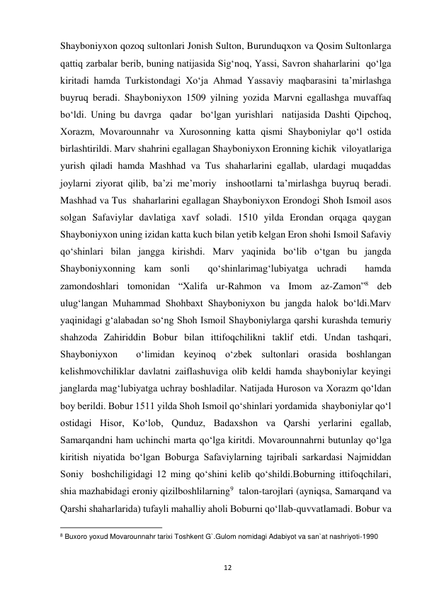  
12 
Shayboniyxon qozoq sultonlari Jonish Sulton, Burunduqxon va Qosim Sultonlarga 
qattiq zarbalar berib, buning natijasida Sig‘noq, Yassi, Savron shaharlarini  qo‘lga 
kiritadi hamda Turkistondagi Xo‘ja Ahmad Yassaviy maqbarasini ta’mirlashga 
buyruq beradi. Shayboniyxon 1509 yilning yozida Marvni egallashga muvaffaq 
bo‘ldi. Uning bu davrga  qadar  bo‘lgan yurishlari  natijasida Dashti Qipchoq, 
Xorazm, Movarounnahr va Xurosonning katta qismi Shayboniylar qo‘l ostida 
birlashtirildi. Marv shahrini egallagan Shayboniyxon Eronning kichik  viloyatlariga  
yurish qiladi hamda Mashhad va Tus shaharlarini egallab, ulardagi muqaddas 
joylarni ziyorat qilib, ba’zi me’moriy  inshootlarni ta’mirlashga buyruq beradi. 
Mashhad va Tus  shaharlarini egallagan Shayboniyxon Erondogi Shoh Ismoil asos 
solgan Safaviylar davlatiga xavf soladi. 1510 yilda Erondan orqaga qaygan 
Shayboniyxon uning izidan katta kuch bilan yetib kelgan Eron shohi Ismoil Safaviy 
qo‘shinlari bilan jangga kirishdi. Marv yaqinida bo‘lib o‘tgan bu jangda 
Shayboniyxonning kam sonli  qo‘shinlarimag‘lubiyatga uchradi  hamda 
zamondoshlari tomonidan “Xalifa ur-Rahmon va Imom az-Zamon”8 deb 
ulug‘langan Muhammad Shohbaxt Shayboniyxon bu jangda halok bo‘ldi.Marv 
yaqinidagi g‘alabadan so‘ng Shoh Ismoil Shayboniylarga qarshi kurashda temuriy 
shahzoda Zahiriddin Bobur bilan ittifoqchilikni taklif etdi. Undan tashqari, 
Shayboniyxon  o‘limidan keyinoq o‘zbek sultonlari orasida boshlangan 
kelishmovchiliklar davlatni zaiflashuviga olib keldi hamda shayboniylar keyingi 
janglarda mag‘lubiyatga uchray boshladilar. Natijada Huroson va Xorazm qo‘ldan 
boy berildi. Bobur 1511 yilda Shoh Ismoil qo‘shinlari yordamida  shayboniylar qo‘l 
ostidagi Hisor, Ko‘lob, Qunduz, Badaxshon va Qarshi yerlarini egallab,  
Samarqandni ham uchinchi marta qo‘lga kiritdi. Movarounnahrni butunlay qo‘lga 
kiritish niyatida bo‘lgan Boburga Safaviylarning tajribali sarkardasi Najmiddan 
Soniy  boshchiligidagi 12 ming qo‘shini kelib qo‘shildi.Boburning ittifoqchilari, 
shia mazhabidagi eroniy qizilboshlilarning9  talon-tarojlari (ayniqsa, Samarqand va 
Qarshi shaharlarida) tufayli mahalliy aholi Boburni qo‘llab-quvvatlamadi. Bobur va 
                                                           
8 Buxoro yoxud Movarounnahr tarixi Toshkent G`.Gulom nomidagi Adabiyot va san`at nashriyoti-1990 
 
 
