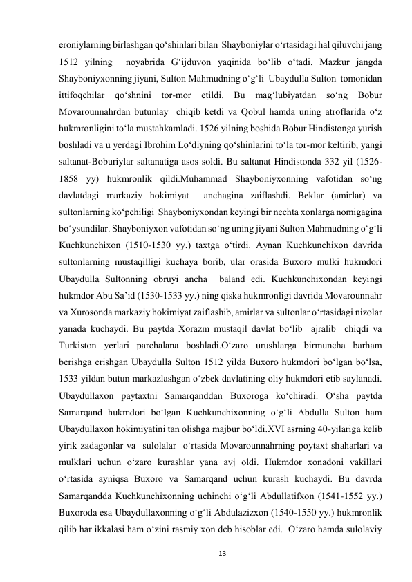  
13 
eroniylarning birlashgan qo‘shinlari bilan  Shayboniylar o‘rtasidagi hal qiluvchi jang 
1512 yilning  noyabrida G‘ijduvon yaqinida bo‘lib o‘tadi. Mazkur jangda 
Shayboniyxonning jiyani, Sulton Mahmudning o‘g‘li  Ubaydulla Sulton  tomonidan  
ittifoqchilar qo‘shnini tor-mor 
etildi. Bu mag‘lubiyatdan so‘ng Bobur 
Movarounnahrdan butunlay  chiqib ketdi va Qobul hamda uning atroflarida o‘z 
hukmronligini to‘la mustahkamladi. 1526 yilning boshida Bobur Hindistonga yurish 
boshladi va u yerdagi Ibrohim Lo‘diyning qo‘shinlarini to‘la tor-mor keltirib, yangi 
saltanat-Boburiylar saltanatiga asos soldi. Bu saltanat Hindistonda 332 yil (1526-
1858 yy) hukmronlik qildi.Muhammad Shayboniyxonning vafotidan so‘ng 
davlatdagi markaziy hokimiyat  anchagina zaiflashdi. Beklar (amirlar) va 
sultonlarning ko‘pchiligi  Shayboniyxondan keyingi bir nechta xonlarga nomigagina 
bo‘ysundilar. Shayboniyxon vafotidan so‘ng uning jiyani Sulton Mahmudning o‘g‘li 
Kuchkunchixon (1510-1530 yy.) taxtga o‘tirdi. Aynan Kuchkunchixon davrida 
sultonlarning mustaqilligi kuchaya borib, ular orasida Buxoro mulki hukmdori 
Ubaydulla Sultonning obruyi ancha  baland edi. Kuchkunchixondan keyingi 
hukmdor Abu Sa’id (1530-1533 yy.) ning qiska hukmronligi davrida Movarounnahr 
va Xurosonda markaziy hokimiyat zaiflashib, amirlar va sultonlar o‘rtasidagi nizolar 
yanada kuchaydi. Bu paytda Xorazm mustaqil davlat bo‘lib  ajralib  chiqdi va 
Turkiston yerlari parchalana boshladi.O‘zaro urushlarga birmuncha barham 
berishga erishgan Ubaydulla Sulton 1512 yilda Buxoro hukmdori bo‘lgan bo‘lsa, 
1533 yildan butun markazlashgan o‘zbek davlatining oliy hukmdori etib saylanadi. 
Ubaydullaxon paytaxtni Samarqanddan Buxoroga ko‘chiradi. O‘sha paytda 
Samarqand hukmdori bo‘lgan Kuchkunchixonning o‘g‘li Abdulla Sulton ham 
Ubaydullaxon hokimiyatini tan olishga majbur bo‘ldi.XVI asrning 40-yilariga kelib 
yirik zadagonlar va  sulolalar  o‘rtasida Movarounnahrning poytaxt shaharlari va 
mulklari uchun o‘zaro kurashlar yana avj oldi. Hukmdor xonadoni vakillari  
o‘rtasida ayniqsa Buxoro va Samarqand uchun kurash kuchaydi. Bu davrda 
Samarqandda Kuchkunchixonning uchinchi o‘g‘li Abdullatifxon (1541-1552 yy.) 
Buxoroda esa Ubaydullaxonning o‘g‘li Abdulazizxon (1540-1550 yy.) hukmronlik 
qilib har ikkalasi ham o‘zini rasmiy xon deb hisoblar edi.  O‘zaro hamda sulolaviy 
