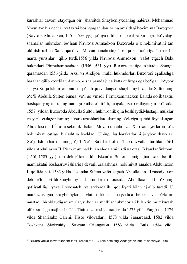  
14 
kurashlar davom etayotgan bir  sharoitda Shayboniyxonning nabirasi Muhammad 
Yorsulton bir necha  oy taxtni boshqarganidan so‘ng amaldagi hokimiyat Baroqxon 
(Navro‘z Ahmadxon, 1551-1556 yy.) qo‘liga o‘tdi. Toshkent va Sirdaryo bo‘yidagi  
shaharlar hukmdori bo‘lgan Navro‘z Ahmadxon Buxoroda o‘z hokimiyatini tan 
oldirish uchun Samarqand va Movarounnahrning boshqa shaharlariga bir necha 
marta yurishlar  qilib turdi.1556 yilda Navro‘z Ahmadxon  vafot etgach Balx 
hukmdori Pirmuhammadxon (1556-1561 yy.) Buxoro taxtiga o‘tiradi. Shunga 
qaramasdan 1556 yilda  Axsi va Andijon  mulki hukmdorlari Buxoroni egallashga 
harakat  qilib ko‘rdilar. Ammo, o‘sha paytda juda katta nufuzga ega bo‘lgan  jo‘ybor 
shayxi Xo‘ja Islom tomonidan qo‘llab quvvatlangan  shayboniy Iskandar Sultonning 
o‘g‘li Abdulla Sulton bunga  yo‘l qo‘ymadi. Pirmuxammadxon Balxda qolib taxtni 
boshqarayotgan, uning nomiga xutba o‘qitilib, tangalar zarb etilayotgan bo‘lsada, 
1557  yildan Buxoroda Abdulla Sulton hukmronlik qila boshlaydi.Mustaqil mulklar 
va yirik zadagonlarning o‘zaro urushlaridan ularning o‘zlariga qarshi foydalangan 
Abdullaxon II10 asta-sekinlik balan Movarounnahr va Xuroson yerlarini o‘z 
hokimiyati ostiga  birlashtira boshladi. Uning  bu harakatlarini jo‘ybor shayxlari  
Xo‘ja Islom hamda uning o‘g‘li Xo‘ja Sa’dlar faol  qo‘llab-quvvatlab turdilar. 1561 
yilda Abdullaxon II  Pirmuxammad bilan aloqalarni uzdi va otasi  Iskandar Sultonni 
(1561-1583 yy.) xon deb e’lon qildi. Iskandar Sulton nomigagina  xon bo‘lib, 
mamlakatni boshqaruv ishlariga deyarli aralashmas, hokimiyat amalda Abdullaxon 
II qo‘lida edi. 1583 yilda  Iskandar Sulton vafot etgach Abdullaxon  II rasmiy  xon 
deb e’lon etildi.Shayboniy  hukimdorlari orasida Abdullaxon II o‘zining 
qat’iyatliligi, yaxshi siyosatchi va sarkardalik  qobiliyati bilan ajralib turadi. U 
markazlashgan shayboniylar davlatini tiklash maqsadida bebosh va o‘zlarini 
mustaqil hisoblaydigan amirlar, sultonlar, mulklar hukmdorlari bilan tinimsiz kurash 
olib borishga majbur bo‘ldi. Tinimsiz urushlar natijasida 1573 yilda Farg‘ona, 1574 
yilda Shahrisabz Qarshi, Hisor viloyatlari, 1578 yilda Samarqand, 1582 yilda 
Toshkent, Shohruhiya, Sayram, Ohangaron, 1583 yilda  Balx, 1584 yilda 
                                                           
10 Buxoro yoxud Movarounnahr tarixi Toshkent G`.Gulom nomidagi Adabiyot va san`at nashriyoti-1990 
 
