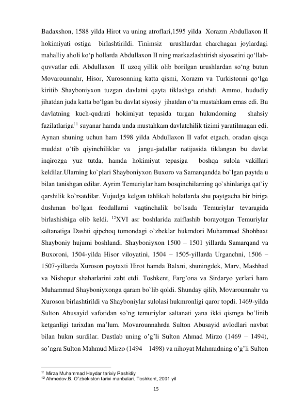  
15 
Badaxshon, 1588 yilda Hirot va uning atroflari,1595 yilda  Xorazm Abdullaxon II  
hokimiyati ostiga  birlashtirildi. Tinimsiz  urushlardan charchagan joylardagi 
mahalliy aholi ko‘p hollarda Abdullaxon II ning markazlashtirish siyosatini qo‘llab-
quvvatlar edi. Abdullaxon  II uzoq yillik olib borilgan urushlardan so‘ng butun 
Movarounnahr, Hisor, Xurosonning katta qismi, Xorazm va Turkistonni qo‘lga 
kiritib Shayboniyxon tuzgan davlatni qayta tiklashga erishdi. Ammo, hududiy 
jihatdan juda katta bo‘lgan bu davlat siyosiy  jihatdan o‘ta mustahkam emas edi. Bu 
davlatning kuch-qudrati hokimiyat tepasida turgan hukmdorning  shahsiy 
fazilatlariga11 suyanar hamda unda mustahkam davlatchilik tizimi yaratilmagan edi. 
Aynan shuning uchun ham 1598 yilda Abdullaxon II vafot etgach, oradan qisqa 
muddat o‘tib qiyinchiliklar va  jangu-jadallar natijasida tiklangan bu davlat 
inqirozga yuz tutda, hamda hokimiyat tepasiga  boshqa sulola vakillari 
keldilar.Ularning ko`plari Shayboniyxon Buxoro va Samarqandda bo`lgan paytda u 
bilan tanishgan edilar. Ayrim Temuriylar ham bosqinchilarning qo`shinlariga qat`iy 
qarshilik ko`rsatdilar. Vujudga kelgan tahlikali holatlarda shu paytgacha bir biriga 
dushman bo`lgan feodallarni vaqtinchalik bo`lsada Temuriylar tevaragida 
birlashishiga olib keldi. 12XVI asr boshlarida zaiflashib borayotgan Temuriylar 
saltanatiga Dashti qipchoq tomondagi o`zbeklar hukmdori Muhammad Shohbaxt 
Shayboniy hujumi boshlandi. Shayboniyxon 1500 – 1501 yillarda Samarqand va 
Buxoroni, 1504-yilda Hisor viloyatini, 1504 – 1505-yillarda Urganchni, 1506 – 
1507-yillarda Xuroson poytaxti Hirot hamda Balxni, shuningdek, Marv, Mashhad 
va Nishopur shaharlarini zabt etdi. Toshkent, Farg’ona va Sirdaryo yerlari ham 
Muhammad Shayboniyxonga qaram bo`lib qoldi. Shunday qilib, Movarounnahr va 
Xuroson birlashtirildi va Shayboniylar sulolasi hukmronligi qaror topdi. 1469-yildа 
Sulton Аbusаyid vafotidan so’ng temuriylаr sаltаnаti yanа ikki qismgа bo’linib 
ketganligi tarixdаn mа’lum. Movarounnahrdа Sulton Аbusаyid аvlodlаri nаvbаt 
bilаn hukm surdilаr. Dаstlаb uning o’g’li Sulton Ahmad Mirzo (1469 – 1494), 
so’ngrа Sulton Mаhmud Mirzo (1494 – 1498) vа nihoyat Mahmudning o’g’li Sulton 
                                                           
11 Mirza Muhammad Haydar tarixiy Rashidiy 
12 Ahmedov.B. O‟zbekiston tarixi manbalari. Toshkent, 2001 yil 
