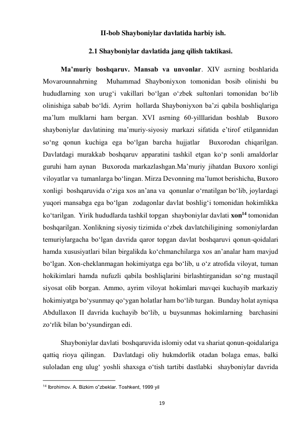  
19 
   II-bob Shayboniylar davlatida harbiy ish. 
2.1 Shayboniylar davlatida jang qilish taktikasi. 
Ma’muriy boshqaruv. Mansab va unvonlar. XIV asrning boshlarida  
Movarounnahrning  Muhammad Shayboniyxon tomonidan bosib olinishi bu 
hududlarning xon urug‘i vakillari bo‘lgan o‘zbek sultonlari tomonidan bo‘lib 
olinishiga sabab bo‘ldi. Ayrim  hollarda Shayboniyxon ba’zi qabila boshliqlariga 
ma’lum mulklarni ham bergan. XVI asrning 60-yilllaridan boshlab  Buxoro 
shayboniylar davlatining ma’muriy-siyosiy markazi sifatida e’tirof etilgannidan 
so‘ng qonun kuchiga ega bo‘lgan barcha hujjatlar  Buxorodan chiqarilgan. 
Davlatdagi murakkab boshqaruv apparatini tashkil etgan ko‘p sonli amaldorlar 
guruhi ham aynan  Buxoroda markazlashgan.Ma’muriy jihatdan Buxoro xonligi 
viloyatlar va  tumanlarga bo‘lingan. Mirza Devonning ma’lumot berishicha, Buxoro 
xonligi  boshqaruvida o‘ziga xos an’ana va  qonunlar o‘rnatilgan bo‘lib, joylardagi 
yuqori mansabga ega bo‘lgan  zodagonlar davlat boshlig‘i tomonidan hokimlikka 
ko‘tarilgan. Yirik hududlarda tashkil topgan  shayboniylar davlati xon14 tomonidan 
boshqarilgan. Xonlikning siyosiy tizimida o‘zbek davlatchiligining  somoniylardan 
temuriylargacha bo‘lgan davrida qaror topgan davlat boshqaruvi qonun-qoidalari 
hamda xususiyatlari bilan birgalikda ko‘chmanchilarga xos an’analar ham mavjud 
bo‘lgan. Xon-cheklanmagan hokimiyatga ega bo‘lib, u o‘z atrofida viloyat, tuman 
hokikimlari hamda nufuzli qabila boshliqlarini birlashtirganidan so‘ng mustaqil 
siyosat olib borgan. Ammo, ayrim viloyat hokimlari mavqei kuchayib markaziy 
hokimiyatga bo‘ysunmay qo‘ygan holatlar ham bo‘lib turgan.  Bunday holat ayniqsa 
Abdullaxon II davrida kuchayib bo‘lib, u buysunmas hokimlarning  barchasini 
zo‘rlik bilan bo‘ysundirgan edi. 
Shayboniylar davlati  boshqaruvida islomiy odat va shariat qonun-qoidalariga 
qattiq rioya qilingan.  Davlatdagi oliy hukmdorlik otadan bolaga emas, balki 
suloladan eng ulug‘ yoshli shaxsga o‘tish tartibi dastlabki  shayboniylar davrida 
                                                           
14 Ibrohimov. A. Bizkim o‟zbeklar. Toshkent, 1999 yil  
 
