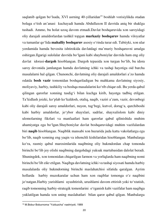  
20 
saqlanib qolgan bo‘lsada, XVI asrning 40-yillaridan15 boshlab vorisiylikda otadan 
bolaga o‘tish an’anasi  kuchayadi hamda Abdullaxon II davrida aniq bir shaklga 
tushadi. Ammo, bu holat uzoq davom etmadi.Davlat boshqaruvida xon saroyidagi 
oliy darajali amaldorlardan tashkil topgan markaziy boshqaruv hamda viloyatlar 
va tumanlar qo‘lida mahalliy boshqaruv asosiy o‘rinda turar edi. Tabiiyki, xon ular 
yordamida hamda bevosita ishtirokida davlatdagi ma’muriy boshqaruvni amalga 
oshirgan.Ilgarigi sulolalar davrida bo‘lgani kabi shayboniylar davrida ham eng oliy 
davlat  idorasi-dargoh hisoblangan. Dargoh tepasida xon turgan bo‘lib, bu idora 
saroy devonida jamlangan hamda davlatning ichki va tashqi hayotiga oid barcha 
masalalarni hal qilgan. Chunonchi, davlatning oliy darajali amaldorlari a’zo hamda 
odatda bosh vazir tomonidan boshqariladigan bu mahkama davlatning siyosiy, 
moliyaviy, harbiy, tashkiliy va boshqa masalalarini ko‘rib chiqar edi. Bu yerda qabul 
qilingan qarorlar xonning tasdig‘i bilan kuchga kirib, hayotga tadbiq etilgan. 
Ta’kidlash joizki, ko‘plab ko‘kaldosh, otaliq, naqib, vaziri a’zam, vazir, devonbegi 
kabi oliy darajali saroy amaldorlari, nuyon, tug‘begi, kutvol, dorug‘a, qurchiboshi 
kabi harbiy amaldorlar, jo‘ybor shayxlari, sadrlar, shayxulislom kabi diniy 
ulomolarning fikrlari va manfaatlari ham qarorlar qabul qilinishida muhim 
ahamiyatga ega bo‘lgan.Shayboniylar davlat boshqaruvidagi muhim vazifalardan 
biri naqib hisoblangan. Naqiblik mansabi xon huzurida juda katta vakolatlarga ega 
bo‘lib, naqib xonning eng yaqin va ishonchli kishilaridan hisoblangan. Manbalarga 
ko‘ra, rasmiy qabul marosimlarida naqibning oliy hukmdordan chap tomonda 
birinchi bo‘lib joy olishi naqibning dargohdagi yuksak martabasidan dalolat beradi. 
Shuningdek, xon tomonidan chiqarilgan farmon va yorliqlarda ham naqibning nomi 
birinchi bo‘lib zikr etilgan. Naqibga davlatning ichki va tashqi siyosati hamda harbiy 
masalalarda oliy hukmdorning birinchi maslahatchisi sifatida qaralgan. Ayrim 
hollarda  harbiy muzokaralar uchun ham xon raqiblar tomonga o‘z naqibini  
jo‘natgan.Harbiy yurishlarni  uyushtirish, urushlarni davom ettirish yoki to‘xtatish, 
raqib tomonning harbiy-strategik tomonlarini  o‘rganish kabi vazifalar ham naqibga 
yuklatilgan hamda xon uning maslahatlari  bilan qaror qabul qilgan. Manbalarga 
                                                           
15 M.Bobur Boburnoma “Yulduzcha” nashriyoti, 1989 
