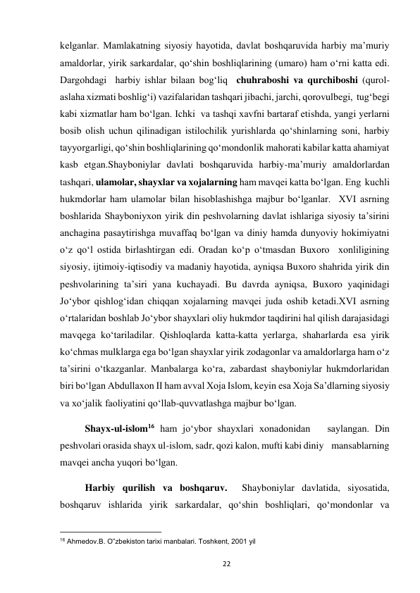  
22 
kelganlar. Mamlakatning siyosiy hayotida, davlat boshqaruvida harbiy ma’muriy 
amaldorlar, yirik sarkardalar, qo‘shin boshliqlarining (umaro) ham o‘rni katta edi. 
Dargohdagi  harbiy ishlar bilaan bog‘liq  chuhraboshi va qurchiboshi (qurol-
aslaha xizmati boshlig‘i) vazifalaridan tashqari jibachi, jarchi, qorovulbegi,  tug‘begi 
kabi xizmatlar ham bo‘lgan. Ichki  va tashqi xavfni bartaraf etishda, yangi yerlarni 
bosib olish uchun qilinadigan istilochilik yurishlarda qo‘shinlarning soni, harbiy 
tayyorgarligi, qo‘shin boshliqlarining qo‘mondonlik mahorati kabilar katta ahamiyat 
kasb etgan.Shayboniylar davlati boshqaruvida harbiy-ma’muriy amaldorlardan 
tashqari, ulamolar, shayxlar va xojalarning ham mavqei katta bo‘lgan. Eng  kuchli 
hukmdorlar ham ulamolar bilan hisoblashishga majbur bo‘lganlar.  XVI asrning 
boshlarida Shayboniyxon yirik din peshvolarning davlat ishlariga siyosiy ta’sirini 
anchagina pasaytirishga muvaffaq bo‘lgan va diniy hamda dunyoviy hokimiyatni 
o‘z qo‘l ostida birlashtirgan edi. Oradan ko‘p o‘tmasdan Buxoro  xonliligining 
siyosiy, ijtimoiy-iqtisodiy va madaniy hayotida, ayniqsa Buxoro shahrida yirik din 
peshvolarining ta’siri yana kuchayadi. Bu davrda ayniqsa, Buxoro yaqinidagi 
Jo‘ybor qishlog‘idan chiqqan xojalarning mavqei juda oshib ketadi.XVI asrning 
o‘rtalaridan boshlab Jo‘ybor shayxlari oliy hukmdor taqdirini hal qilish darajasidagi 
mavqega ko‘tariladilar. Qishloqlarda katta-katta yerlarga, shaharlarda esa yirik 
ko‘chmas mulklarga ega bo‘lgan shayxlar yirik zodagonlar va amaldorlarga ham o‘z 
ta’sirini o‘tkazganlar. Manbalarga ko‘ra, zabardast shayboniylar hukmdorlaridan 
biri bo‘lgan Abdullaxon II ham avval Xoja Islom, keyin esa Xoja Sa’dlarning siyosiy 
va xo‘jalik faoliyatini qo‘llab-quvvatlashga majbur bo‘lgan.  
Shayx-ul-islom16 ham jo‘ybor shayxlari xonadonidan   saylangan. Din  
peshvolari orasida shayx ul-islom, sadr, qozi kalon, mufti kabi diniy    mansablarning 
mavqei ancha yuqori bo‘lgan. 
Harbiy qurilish va boshqaruv.  Shayboniylar davlatida, siyosatida, 
boshqaruv ishlarida yirik sarkardalar, qo‘shin boshliqlari, qo‘mondonlar va 
                                                           
16 Ahmedov.B. O‟zbekiston tarixi manbalari. Toshkent, 2001 yil  
 
