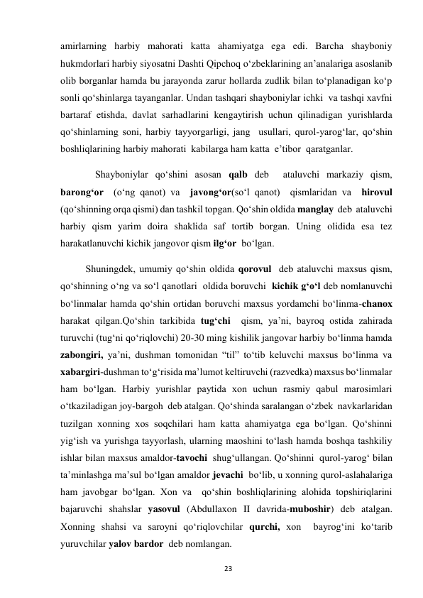  
23 
amirlarning harbiy mahorati katta ahamiyatga ega edi. Barcha shayboniy 
hukmdorlari harbiy siyosatni Dashti Qipchoq o‘zbeklarining an’analariga asoslanib 
olib borganlar hamda bu jarayonda zarur hollarda zudlik bilan to‘planadigan ko‘p 
sonli qo‘shinlarga tayanganlar. Undan tashqari shayboniylar ichki  va tashqi xavfni 
bartaraf etishda, davlat sarhadlarini kengaytirish uchun qilinadigan yurishlarda 
qo‘shinlarning soni, harbiy tayyorgarligi, jang  usullari, qurol-yarog‘lar, qo‘shin 
boshliqlarining harbiy mahorati  kabilarga ham katta  e’tibor  qaratganlar. 
              Shayboniylar qo‘shini asosan qalb deb  ataluvchi markaziy qism, 
barong‘or  (o‘ng qanot) va  javong‘or(so‘l qanot)  qismlaridan va  hirovul 
(qo‘shinning orqa qismi) dan tashkil topgan. Qo‘shin oldida manglay  deb  ataluvchi 
harbiy qism yarim doira shaklida saf tortib borgan. Uning olidida esa tez 
harakatlanuvchi kichik jangovor qism ilg‘or  bo‘lgan.  
Shuningdek, umumiy qo‘shin oldida qorovul  deb ataluvchi maxsus qism, 
qo‘shinning o‘ng va so‘l qanotlari  oldida boruvchi  kichik g‘o‘l deb nomlanuvchi 
bo‘linmalar hamda qo‘shin ortidan boruvchi maxsus yordamchi bo‘linma-chanox 
harakat qilgan.Qo‘shin tarkibida tug‘chi  qism, ya’ni, bayroq ostida zahirada 
turuvchi (tug‘ni qo‘riqlovchi) 20-30 ming kishilik jangovar harbiy bo‘linma hamda 
zabongiri, ya’ni, dushman tomonidan “til” to‘tib keluvchi maxsus bo‘linma va  
xabargiri-dushman to‘g‘risida ma’lumot keltiruvchi (razvedka) maxsus bo‘linmalar 
ham bo‘lgan. Harbiy yurishlar paytida xon uchun rasmiy qabul marosimlari 
o‘tkaziladigan joy-bargoh  deb atalgan. Qo‘shinda saralangan o‘zbek  navkarlaridan 
tuzilgan xonning xos soqchilari ham katta ahamiyatga ega bo‘lgan. Qo‘shinni 
yig‘ish va yurishga tayyorlash, ularning maoshini to‘lash hamda boshqa tashkiliy 
ishlar bilan maxsus amaldor-tavochi  shug‘ullangan. Qo‘shinni  qurol-yarog‘ bilan 
ta’minlashga ma’sul bo‘lgan amaldor jevachi  bo‘lib, u xonning qurol-aslahalariga 
ham javobgar bo‘lgan. Xon va  qo‘shin boshliqlarining alohida topshiriqlarini  
bajaruvchi shahslar yasovul (Abdullaxon II davrida-muboshir) deb atalgan. 
Xonning shahsi va saroyni qo‘riqlovchilar qurchi, xon  bayrog‘ini ko‘tarib 
yuruvchilar yalov bardor  deb nomlangan.  
