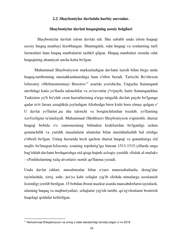  
26 
2.2 .Shayboniylar davlatida harbiy unvonlar. 
Shayboniylar davlati huquqining asosiy belgilari 
             Shayboniylar davlati islom davlati edi. Shu sababli unda islom huquqi 
asosiy huquq manbayi hisoblangan. Shuningdek, odat huquqi va xonlarning turli 
farmonlari ham huquq manbalarini tashkil qilgan. Huquq manbalari orasida odat 
huquqining ahamiyati ancha katta bo'lgan. 
Muhammad Shayboniyxon markazlashgan davlatni tuzish bilan birga unda 
huquq-tartibotning mustahkamlanishiga ham e'tibor beradi. Tarixchi Ro'zbexon 
Isfaxoniy «Mehmonnomayi Buxoro»17 asarida yozishicha, Ungacha Samarqand 
atrofidagi katta yo'llarda talonchilar va zo'ravonlar j^o'payib, hatto Samarqanddan 
Turkiston yo'li bo'ylab «xon hazratlarining a'srga tatigulik davlati paydo bo'lgunga 
qadar to'rt farsax uzoqlikda joylashgan Aliobodga biror kishi bora olmay qolgan.»' 
U davlat yo'llarini ana shu talonchi va bosqinchilardan tozalab, yo'llarning 
xavfsizligini ta'minlaydi. Muhammad (Shohbaxt) Shayboniyxon o'qimishli, shariat 
huquqi bobida o'z zamonasining bilimdon kishilaridan bo'lganligi uchun 
qonunchilik va yuridik masalalarni ulamolar bilan maslahatlashib hal etishga 
e'tiborli bo'lgan. Uning huzurida hech qachon shariat huquqi va qonunlariga zid 
majlis bo'lmagan.Isfaxoniy xonning topshirig'iga binoan 1513-1515-yillarda unga 
bag'ishlab davlatni boshqarishga oid qisqa hajmli axloqiy-yuridik «Suluk al-muluk» 
- «Podsholarning xulq-atvorlari» nomli qo'llanma yozadi. 
Unda davlat ishlari, musulmonlar bilan o'zaro munosabatlarda, dorug'alar 
tayinlashda, xiroj, ushr, juz'ya kabi soliqlar yig'ib olishda nimalarga asoslanish 
lozimligi yoritib berilgan. 15 bobdan iborat mazkur asarda mansabdorlarni tayinlash, 
ularning huquq va majburiyatlari, soliqlarni yig'ish tartibi, qo'zg'olonlarni bostirish 
haqidagi qoidalar keltirilgan. 
                                                           
17 Muhammad SHayboniyxon va uning o`zbek davlatchiligi tarixida tutgan o`rni-2018 
