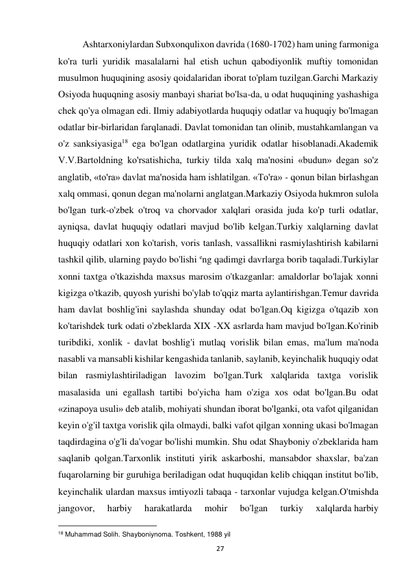  
27 
Ashtarxoniylardan Subxonqulixon davrida (1680-1702) ham uning farmoniga 
ko'ra turli yuridik masalalarni hal etish uchun qabodiyonlik muftiy tomonidan 
musulmon huquqining asosiy qoidalaridan iborat to'plam tuzilgan.Garchi Markaziy 
Osiyoda huquqning asosiy manbayi shariat bo'lsa-da, u odat huquqining yashashiga 
chek qo'ya olmagan edi. Ilmiy adabiyotlarda huquqiy odatlar va huquqiy bo'lmagan 
odatlar bir-birlaridan farqlanadi. Davlat tomonidan tan olinib, mustahkamlangan va 
o'z sanksiyasiga18 ega bo'lgan odatlargina yuridik odatlar hisoblanadi.Akademik 
V.V.Bartoldning ko'rsatishicha, turkiy tilda xalq ma'nosini «budun» degan so'z 
anglatib, «to'ra» davlat ma'nosida ham ishlatilgan. «To'ra» - qonun bilan birlashgan 
xalq ommasi, qonun degan ma'nolarni anglatgan.Markaziy Osiyoda hukmron sulola 
bo'lgan turk-o'zbek o'troq va chorvador xalqlari orasida juda ko'p turli odatlar, 
ayniqsa, davlat huquqiy odatlari mavjud bo'lib kelgan.Turkiy xalqlarning davlat 
huquqiy odatlari xon ko'tarish, voris tanlash, vassallikni rasmiylashtirish kabilarni 
tashkil qilib, ularning paydo bo'lishi eng qadimgi davrlarga borib taqaladi.Turkiylar 
xonni taxtga o'tkazishda maxsus marosim o'tkazganlar: amaldorlar bo'lajak xonni 
kigizga o'tkazib, quyosh yurishi bo'ylab to'qqiz marta aylantirishgan.Temur davrida 
ham davlat boshlig'ini saylashda shunday odat bo'lgan.Oq kigizga o'tqazib xon 
ko'tarishdek turk odati o'zbeklarda XIX -XX asrlarda ham mavjud bo'lgan.Ko'rinib 
turibdiki, xonlik - davlat boshlig'i mutlaq vorislik bilan emas, ma'lum ma'noda 
nasabli va mansabli kishilar kengashida tanlanib, saylanib, keyinchalik huquqiy odat 
bilan rasmiylashtiriladigan lavozim bo'lgan.Turk xalqlarida taxtga vorislik 
masalasida uni egallash tartibi bo'yicha ham o'ziga xos odat bo'lgan.Bu odat 
«zinapoya usuli» deb atalib, mohiyati shundan iborat bo'lganki, ota vafot qilganidan 
keyin o'g'il taxtga vorislik qila olmaydi, balki vafot qilgan xonning ukasi bo'lmagan 
taqdirdagina o'g'li da'vogar bo'lishi mumkin. Shu odat Shayboniy o'zbeklarida ham 
saqlanib qolgan.Tarxonlik instituti yirik askarboshi, mansabdor shaxslar, ba'zan 
fuqarolarning bir guruhiga beriladigan odat huquqidan kelib chiqqan institut bo'lib, 
keyinchalik ulardan maxsus imtiyozli tabaqa - tarxonlar vujudga kelgan.O'tmishda 
jangovor, 
harbiy 
harakatlarda 
mohir 
bo'lgan 
turkiy 
xalqlarda harbiy 
                                                           
18 Muhammad Solih. Shayboniynoma. Toshkent, 1988 yil  
