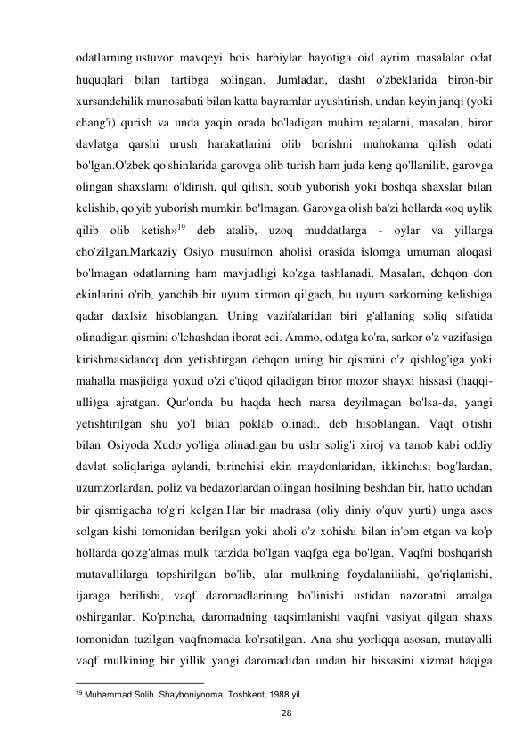  
28 
odatlarning ustuvor mavqeyi bois harbiylar hayotiga oid ayrim masalalar odat 
huquqlari bilan tartibga solingan. Jumladan, dasht o'zbeklarida biron-bir 
xursandchilik munosabati bilan katta bayramlar uyushtirish, undan keyin janqi (yoki 
chang'i) qurish va unda yaqin orada bo'ladigan muhim rejalarni, masalan, biror 
davlatga qarshi urush harakatlarini olib borishni muhokama qilish odati 
bo'lgan.O'zbek qo'shinlarida garovga olib turish ham juda keng qo'llanilib, garovga 
olingan shaxslarni o'ldirish, qul qilish, sotib yuborish yoki boshqa shaxslar bilan 
kelishib, qo'yib yuborish mumkin bo'lmagan. Garovga olish ba'zi hollarda «oq uylik 
qilib olib ketish»19 deb atalib, uzoq muddatlarga - oylar va yillarga 
cho'zilgan.Markaziy Osiyo musulmon aholisi orasida islomga umuman aloqasi 
bo'lmagan odatlarning ham mavjudligi ko'zga tashlanadi. Masalan, dehqon don 
ekinlarini o'rib, yanchib bir uyum xirmon qilgach, bu uyum sarkorning kelishiga 
qadar daxlsiz hisoblangan. Uning vazifalaridan biri g'allaning soliq sifatida 
olinadigan qismini o'lchashdan iborat edi. Ammo, odatga ko'ra, sarkor o'z vazifasiga 
kirishmasidanoq don yetishtirgan dehqon uning bir qismini o'z qishlog'iga yoki 
mahalla masjidiga yoxud o'zi e'tiqod qiladigan biror mozor shayxi hissasi (haqqi-
ulli)ga ajratgan. Qur'onda bu haqda hech narsa deyilmagan bo'lsa-da, yangi 
yetishtirilgan shu yo'l bilan poklab olinadi, deb hisoblangan. Vaqt o'tishi 
bilan  Osiyoda Xudo yo'liga olinadigan bu ushr solig'i xiroj va tanob kabi oddiy 
davlat soliqlariga aylandi, birinchisi ekin maydonlaridan, ikkinchisi bog'lardan, 
uzumzorlardan, poliz va bedazorlardan olingan hosilning beshdan bir, hatto uchdan 
bir qismigacha to'g'ri kelgan.Har bir madrasa (oliy diniy o'quv yurti) unga asos 
solgan kishi tomonidan berilgan yoki aholi o'z xohishi bilan in'om etgan va ko'p 
hollarda qo'zg'almas mulk tarzida bo'lgan vaqfga ega bo'lgan. Vaqfni boshqarish 
mutavallilarga topshirilgan bo'lib, ular mulkning foydalanilishi, qo'riqlanishi, 
ijaraga berilishi, vaqf daromadlarining bo'linishi ustidan nazoratni amalga 
oshirganlar. Ko'pincha, daromadning taqsimlanishi vaqfni vasiyat qilgan shaxs 
tomonidan tuzilgan vaqfnomada ko'rsatilgan. Ana shu yorliqqa asosan, mutavalli 
vaqf mulkining bir yillik yangi daromadidan undan bir hissasini xizmat haqiga 
                                                           
19 Muhammad Solih. Shayboniynoma. Toshkent, 1988 yil  
