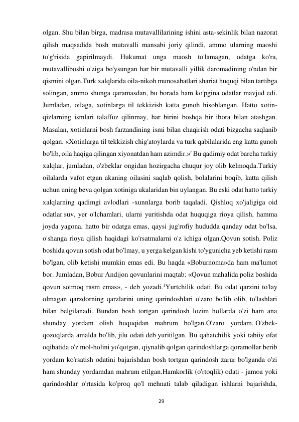  
29 
olgan. Shu bilan birga, madrasa mutavallilarining ishini asta-sekinlik bilan nazorat 
qilish maqsadida bosh mutavalli mansabi joriy qilindi, ammo ularning maoshi 
to'g'risida gapirilmaydi. Hukumat unga maosh to'lamagan, odatga ko'ra, 
mutavalliboshi o'ziga bo'ysungan har bir mutavalli yillik daromadining o'ndan bir 
qismini olgan.Turk xalqlarida oila-nikoh munosabatlari shariat huquqi bilan tartibga 
solingan, ammo shunga qaramasdan, bu borada ham ko'pgina odatlar mavjud edi. 
Jumladan, oilaga, xotinlarga til tekkizish katta gunoh hisoblangan. Hatto xotin-
qizlarning ismlari talaffuz qilinmay, har birini boshqa bir ibora bilan atashgan. 
Masalan, xotinlarni bosh farzandining ismi bilan chaqirish odati bizgacha saqlanib 
qolgan. «Xotinlarga til tekkizish chig'atoylarda va turk qabilalarida eng katta gunoh 
bo'lib, oila haqiga qilingan xiyonatdan ham azimdir.»' Bu qadimiy odat barcha turkiy 
xalqlar, jumladan, o'zbeklar ongidan hozirgacha chuqur joy olib kelmoqda.Turkiy 
oilalarda vafot etgan akaning oilasini saqlab qolish, bolalarini boqib, katta qilish 
uchun uning beva qolgan xotiniga ukalaridan bin uylangan. Bu eski odat hatto turkiy 
xalqlarning qadimgi avlodlari -xunnlarga borib taqaladi. Qishloq xo'jaligiga oid 
odatlar suv, yer o'lchamlari, ularni yuritishda odat huquqiga rioya qilish, hamma 
joyda yagona, hatto bir odatga emas, qaysi jug'rofiy hududda qanday odat bo'lsa, 
o'shanga rioya qilish haqidagi ko'rsatmalarni o'z ichiga olgan.Qovun sotish. Poliz 
boshida qovun sotish odat bo'lmay, u yerga kelgan kishi to'ygunicha yeb ketishi rasm 
bo'lgan, olib ketishi mumkin emas edi. Bu haqda «Boburnoma»da ham ma'lumot 
bor. Jumladan, Bobur Andijon qovunlarini maqtab: «Qovun mahalida poliz boshida 
qovun sotmoq rasm emas», - deb yozadi.1Yurtchilik odati. Bu odat qarzini to'lay 
olmagan qarzdorning qarzlarini uning qarindoshlari o'zaro bo'lib olib, to'lashlari 
bilan belgilanadi. Bundan bosh tortgan qarindosh lozim hollarda o'zi ham ana 
shunday yordam olish huquqidan mahrum bo'lgan.O'zaro yordam. O'zbek-
qozoqlarda amalda bo'lib, jilu odati deb yuritilgan. Bu qahatchilik yoki tabiiy ofat 
oqibatida o'z mol-holini yo'qotgan, qiynalib qolgan qarindoshlarga qoramollar berib 
yordam ko'rsatish odatini bajarishdan bosh tortgan qarindosh zarur bo'lganda o'zi 
ham shunday yordamdan mahrum etilgan.Hamkorlik (o'rtoqlik) odati - jamoa yoki 
qarindoshlar o'rtasida ko'proq qo'l mehnati talab qiladigan ishlarni bajarishda, 
