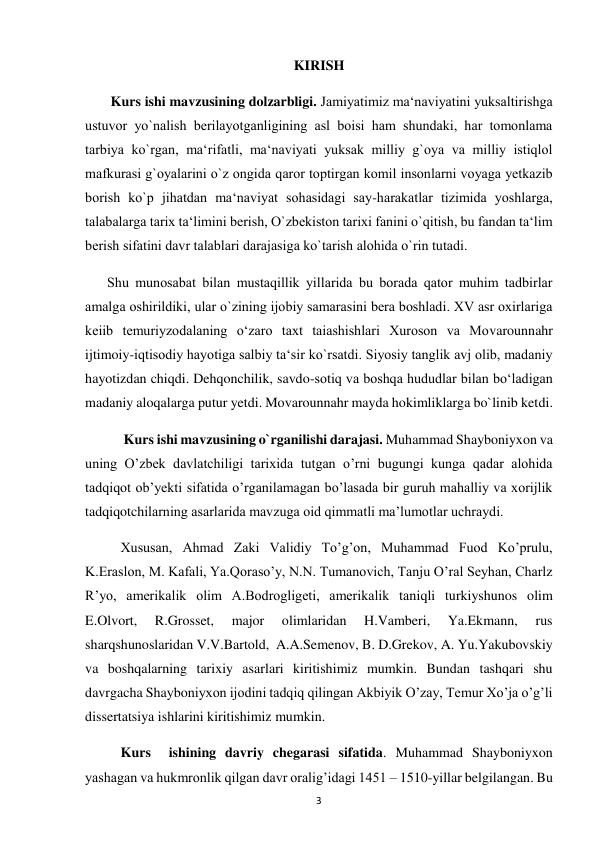  
3 
KIRISH 
 Kurs ishi mavzusining dolzarbligi. Jаmiyatimiz mа‘nаviyatini yuksаltirishgа 
ustuvor yo`nаlish berilayotganligining аsl boisi ham shundаki, har tomonlаmа 
tаrbiya ko`rgаn, mа‘rifаtli, mа‘nаviyati yuksаk milliy g`oya vа milliy istiqlol 
mаfkurаsi g`oyalаrini o`z ongidа qаror toptirgаn komil insonlаrni voyagа yetkаzib 
borish ko`p jihatdаn mа‘nаviyat sohasidagi sаy-harаkаtlаr tizimidа yoshlаrgа, 
tаlаbаlаrgа tаriх tа‘limini berish, O`zbekiston tаriхi fаnini o`qitish, bu fаndаn tа‘lim 
berish sifаtini dаvr tаlаblаri dаrаjаsigа ko`tаrish alohida o`rin tutаdi. 
Shu munosаbаt bilаn mustаqillik yillаridа bu borаdа qаtor muhim tаdbirlаr 
аmаlgа oshirildiki, ulаr o`zining ijobiy sаmаrаsini berа boshlаdi. XV asr oxirlariga 
keiib temuriyzodalaning o‘zaro taxt taiashishlari Xuroson va Movarounnahr 
ijtimoiy-iqtisodiy hayotiga salbiy ta‘sir ko`rsatdi. Siyosiy tanglik avj olib, madaniy 
hayotizdan chiqdi. Dehqonchilik, savdo-sotiq va boshqa hududlar bilan bo‘ladigan 
madaniy aloqalarga putur yetdi. Movarounnahr mayda hokimliklarga bo`linib ketdi.  
           Kurs ishi mavzusining o`rganilishi darajasi. Muhammad Shayboniyxon va 
uning O’zbek davlatchiligi tarixida tutgan o’rni bugungi kunga qadar alohida 
tadqiqot ob’yekti sifatida o’rganilamagan bo’lasada bir guruh mahalliy va xorijlik 
tadqiqotchilarning asarlarida mavzuga oid qimmatli ma’lumotlar uchraydi.  
Xususan, Ahmad Zaki Validiy To’g’on, Muhammad Fuod Ko’prulu, 
K.Eraslon, M. Kafali, Ya.Qoraso’y, N.N. Tumanovich, Tanju O’ral Seyhan, Charlz 
R’yo, amerikalik olim A.Bodrogligeti, amerikalik taniqli turkiyshunos olim 
E.Olvort, 
R.Grosset, 
major 
olimlaridan 
H.Vamberi, 
Ya.Ekmann, 
rus 
sharqshunoslaridan V.V.Bartold,  A.A.Semenov, B. D.Grekov, A. Yu.Yakubovskiy 
va boshqalarning tarixiy asarlari kiritishimiz mumkin. Bundan tashqari shu 
davrgacha Shayboniyxon ijodini tadqiq qilingan Akbiyik O’zay, Temur Xo’ja o’g’li 
dissertatsiya ishlarini kiritishimiz mumkin.  
Kurs  ishining davriy chegarasi sifatida. Muhammad Shayboniyxon 
yashagan va hukmronlik qilgan davr oralig’idagi 1451 – 1510-yillar belgilangan. Bu 
