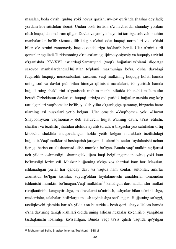  
30 
masalan, beda o'rish, quduq yoki hovuz qazish, uy-joy qurishda (hashar deyiladi) 
yordam ko'rsatishdan iborat. Undan bosh tortish, o'z navbatida, shunday yordam 
olish huquqidan mahrum qilgan.Davlat va jamiyat hayotini tartibga soluvchi muhim 
manbalardan bo'lib xizmat qilib kelgan o'zbek odat huquqi normalari vaqt o'tishi 
bilan o'z o'rnini zamonaviy huquq qoidalariga bo'shatib berdi. Ular o'rnini turli 
qonunlar egalladi.Turkistonning o'rta asrlardagi ijtimoiy-siyosiy va huquqiy tarixini 
o'rganishda XV-XVI asrlardagi Samarqand (vaqf) hujjatlari to'plami diqqatga 
sazovor manbalardandir.Hujjatlar to'plami mazmuniga ko'ra, o'sha davrdagi 
fuqarolik huquqiy munosabatlari, xususan, vaqf mulkining huquqiy holati hamda 
uning sud va davlat puli bilan himoya qilinishi masalalari, ish yuritish hamda 
hujjatlarning shakllarini o'rganishda muhim manba sifatida ishonchli ma'lumotlar 
beradi.O'zbekiston davlati va huquqi tarixiga oid yuridik hujjatlar orasida eng ko'p 
tarqalganlari vaqfnomalar bo'lib, yuzlab yillar o'tganligiga qaramay, bizgacha hatto 
ularning asl nusxalari yetib kelgan. Ular orasida «Vaqfnoma» yoki «Hazrat 
Shayboniyxon vaqfnomasi» deb ataluvchi hujjat o'zining davri, ta'sis etilishi, 
shartlari va tuzilishi jihatidan alohida ajralib turadi, u bizgacha yuz sahifadan ortiq 
kitobcha shaklida muqovalangan holda yetib kelgan murakkab tuzilishdagi 
hujjatdir.Vaqf mulklarini boshqarish jarayonida ularni hissador foydalanishi uchun 
ijaraga berish orqali daromad olish mumkin bo'lgan. Bunda vaqf mulkining ijarasi 
uch yildan oshmasligi, shuningdek, ijara haqi belgilanganidan oshiq yoki kam 
bo'lmasligi lozim edi. Mazkur hujjatning o'ziga xos shartlari ham bor. Masalan, 
ishlanadigan yerlar har qanday davr va vaqtda ham xonlar, sultonlar, amirlar 
xizmatida bo'lgan kishilar, suyurg'oldan foydalanuvchi amaldorlar tomonidan 
ishlanishi mumkim bo'lmagan.Vaqf mulkidan20 keladigan daromadlar shu mulkni 
rivojlantirish, kengaytirishga, madrasalarni ta'mirlash, ashyolar bilan ta'minlashga, 
mudarrislar, talabalar, hofizlarga maosh tayinlashga sarflangan. Hujjatning so'nggi, 
tasdiqlovchi qismida har o'n yilda xon huzurida - bosh qozi, shayxulislom hamda 
o'sha davrning taniqli kishilari oldida uning aslidan nusxalar ko'chirilib, yangitdan 
tasdiqlanishi lozimligi ko'rsatilgan. Bunda vaqf ta'sis qilish vaqtida qo'yilgan 
                                                           
20 Muhammad Solih. Shayboniynoma. Toshkent, 1988 yil  
