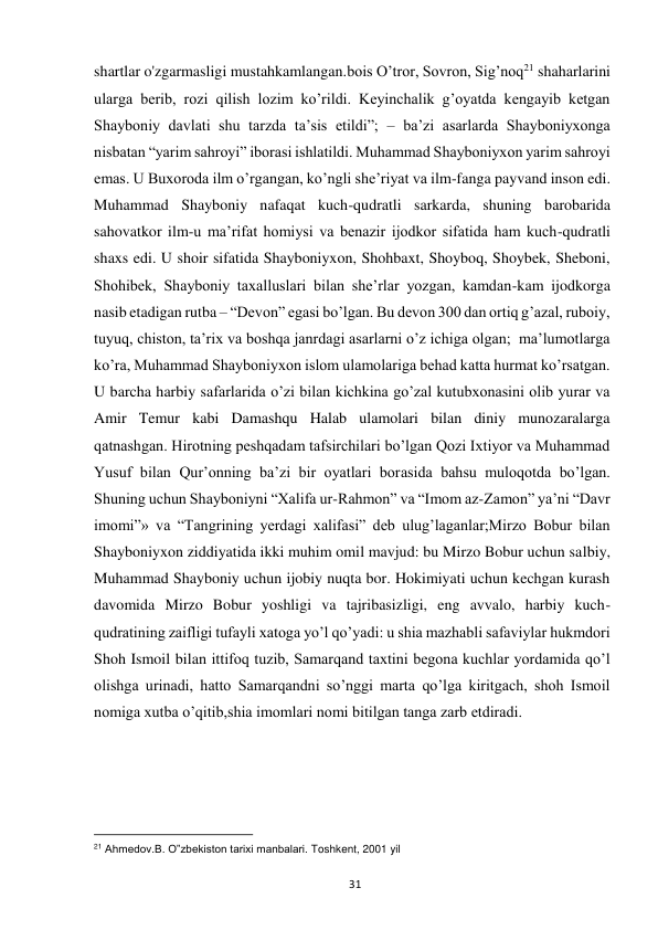  
31 
shartlar o'zgarmasligi mustahkamlangan.bois O’tror, Sovron, Sig’noq21 shaharlarini 
ularga berib, rozi qilish lozim ko’rildi. Keyinchalik g’oyatda kengayib ketgan 
Shayboniy davlati shu tarzda ta’sis etildi”; – ba’zi asarlarda Shayboniyxonga 
nisbatan “yarim sahroyi” iborasi ishlatildi. Muhammad Shayboniyxon yarim sahroyi 
emas. U Buxoroda ilm o’rgangan, ko’ngli she’riyat va ilm-fanga payvand inson edi. 
Muhammad Shayboniy nafaqat kuch-qudratli sarkarda, shuning barobarida 
sahovatkor ilm-u ma’rifat homiysi va benazir ijodkor sifatida ham kuch-qudratli 
shaxs edi. U shoir sifatida Shayboniyxon, Shohbaxt, Shoyboq, Shoybek, Sheboni, 
Shohibek, Shayboniy taxalluslari bilan she’rlar yozgan, kamdan-kam ijodkorga 
nasib etadigan rutba – “Devon” egasi bo’lgan. Bu devon 300 dan ortiq g’azal, ruboiy, 
tuyuq, chiston, ta’rix va boshqa janrdagi asarlarni o’z ichiga olgan;  ma’lumotlarga 
ko’ra, Muhammad Shayboniyxon islom ulamolariga behad katta hurmat ko’rsatgan. 
U barcha harbiy safarlarida o’zi bilan kichkina go’zal kutubxonasini olib yurar va 
Amir Temur kabi Damashqu Halab ulamolari bilan diniy munozaralarga 
qatnashgan. Hirotning peshqadam tafsirchilari bo’lgan Qozi Ixtiyor va Muhammad 
Yusuf bilan Qur’onning ba’zi bir oyatlari borasida bahsu muloqotda bo’lgan. 
Shuning uchun Shayboniyni “Xalifa ur-Rahmon” va “Imom az-Zamon” ya’ni “Davr 
imomi”» va “Tangrining yerdagi xalifasi” deb ulug’laganlar;Mirzo Bobur bilan 
Shayboniyxon ziddiyatida ikki muhim omil mavjud: bu Mirzo Bobur uchun salbiy, 
Muhammad Shayboniy uchun ijobiy nuqta bor. Hokimiyati uchun kechgan kurash 
davomida Mirzo Bobur yoshligi va tajribasizligi, eng avvalo, harbiy kuch-
qudratining zaifligi tufayli xatoga yo’l qo’yadi: u shia mazhabli safaviylar hukmdori 
Shoh Ismoil bilan ittifoq tuzib, Samarqand taxtini begona kuchlar yordamida qo’l 
olishga urinadi, hatto Samarqandni so’nggi marta qo’lga kiritgach, shoh Ismoil 
nomiga xutba o’qitib,shia imomlari nomi bitilgan tanga zarb etdiradi.  
 
 
                                                           
21 Ahmedov.B. O‟zbekiston tarixi manbalari. Toshkent, 2001 yil  
 
