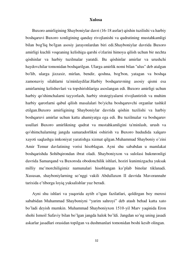  
32 
Xulosa 
Buxoro amirligining Shayboniylar davri (16-18 asrlar) qóshin tuzilishi va harbiy 
boshqaruvi Buxoro xonligining qanday rivojlanishi va qudratining mustahkamligi 
bilan bog'liq bo'lgan asosiy jarayonlardan biri edi.Shayboniylar davrida Buxoro 
amirligi kuchli voqeaning kelishiga qarshi o'zlarini himoya qilish uchun bir nechta 
qóshinlar va harbiy tuzilmalar yaratdi. Bu qóshinlar amirlar va urushchi 
haydovchilar tomonidan boshqarilgan. Ularga amirlik nomi bilan "ulus" deb atalgan 
bo'lib, ularga jizzaxir, mirlan, bendir, qoshna, bog'bon, yatagan va boshqa 
zamonaviy silahlarni ta'minlaydilar.Harbiy boshqaruvning asosiy qismi esa 
amirlarning kelishuvlari va topshirishlariga asoslangan edi. Buxoro amirligi uchun 
harbiy qo'shimchalarni tayyorlash, harbiy strategiyalarni rivojlantirish va muhim 
harbiy qarorlarni qabul qilish masalalari bo'yicha boshqaruvchi organlar tashkil 
etilgan.Buxoro amirligining Shayboniylar davrida qóshin tuzilishi va harbiy 
boshqaruvi amirlar uchun katta ahamiyatga ega edi. Bu tuzilmalar va boshqaruv 
usullari Buxoro amirlikning qudrat va mustahkamligini ta'minlash, urush va 
qo'shimchalarning jangda samaradorlikni oshirish va Buxoro hududida xalqaro 
xayoti saqlashga imkoniyat yaratishga xizmat qilgan.Muhammad Shayboniy o’zini 
Amir Temur davlatining vorisi hisoblagan. Ayni shu sababdan u mamlakat 
boshqarishda Sohibqirondan ibrat oladi. Shayboniyxon va sulolasi hukmronligi 
davrida Samarqand va Buxoroda obodonchilik ishlari, hoziri kunimizgacha yuksak 
milliy me’morchiligimiz namunalari hisoblangan ko’plab binolar tiklanadi. 
Xususan, shayboniylarning so’nggi vakili Abdullaxon II davrida Mavorannahr 
tarixida e’tiborga loyiq yuksalishlar yuz beradi.  
Ayni shu ishlari va yuqorida aytib o’tgan fazilatlari, qoldirgan boy merosi 
sababidan Muhammad Shayboniyni “yarim sahroyi” deb atash behad katta xato 
bo’ladi deyish mumkin. Muhammad Shayboniyxon 1510-yil Marv yaqinida Eron 
shohi Ismoil Safaviy bilan bo’lgan jangda halok bo’ldi. Jangdan so’ng uning jasadi 
askarlar jasadlari orasidan topilgan va dushmanlari tomonidan boshi kesib olingan.  
 
 
