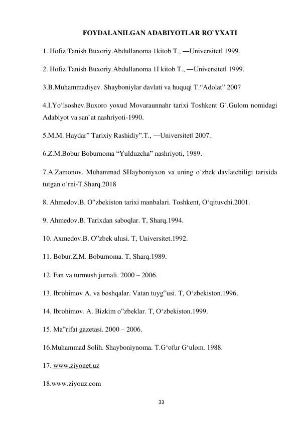  
33 
FOYDALANILGAN ADABIYOTLAR RO`YXATI 
1. Hofiz Tanish Buxoriy.Abdullanoma 1kitob T., ―Universitet‖ 1999. 
2. Hofiz Tanish Buxoriy.Abdullanoma 1I kitob T., ―Universitet‖ 1999. 
3.B.Muhammadiyev. Shayboniylar davlati va huquqi T.“Adolat” 2007  
4.I.Yo‘lsoshev.Buxoro yoxud Movaraunnahr tarixi Toshkent G`.Gulom nomidagi 
Adabiyot va san`at nashriyoti-1990. 
5.M.M. Haydar” Tarixiy Rashidiy”.T., ―Universitet‖ 2007. 
6.Z.M.Bobur Boburnoma “Yulduzcha” nashriyoti, 1989. 
7.A.Zamonov. Muhammad SHayboniyxon va uning o`zbek davlatchiligi tarixida 
tutgan o`rni-T.Sharq.2018 
8. Ahmedov.B. O‟zbekiston tarixi manbalari. Toshkent, O‘qituvchi.2001.   
9. Ahmedov.B. Tarixdan saboqlar. T, Sharq.1994.  
10. Axmedov.B. O‟zbek ulusi. T, Universitet.1992.  
11. Bobur.Z.M. Boburnoma. T, Sharq.1989.  
12. Fan va turmush jurnali. 2000 – 2006.  
13. Ibrohimov A. va boshqalar. Vatan tuyg‟usi. T, O‘zbekiston.1996.  
14. Ibrohimov. A. Bizkim o‟zbeklar. T, O‘zbekiston.1999.  
15. Ma‟rifat gazetasi. 2000 – 2006.  
16.Muhammad Solih. Shayboniynoma. T.G‘ofur G‘ulom. 1988.  
17. www.ziyonet.uz  
18.www.ziyouz.com 
