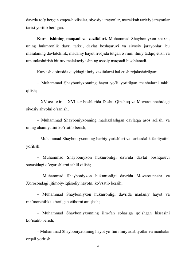  
4 
davrda ro’y bergan voqea-hodisalar, siyosiy jarayonlar, murakkab tarixiy jarayonlar 
tarixi yoritib berilgan.  
Kurs  ishining maqsad va vazifalari. Muhammad Shayboniyxon shaxsi, 
uning hukmronlik davri tarixi, davlat boshqaruvi va siyosiy jarayonlar, bu 
masalaning davlatchilik, madaniy hayot rivojida tutgan o’rnini ilmiy tadqiq etish va 
umumlashtirish bitiruv malakaviy ishning asosiy maqsadi hisoblanadi.  
Kurs ish doirasida quyidagi ilmiy vazifalarni hal etish rejalashtirilgan:  
– Muhammad Shayboniyxonning hayot yo’li yoritilgan manbalarni tahlil 
qilish;  
– XV asr oxiri – XVI asr boshlarida Dashti Qipchoq va Movarounnahrdagi 
siyosiy ahvolni o’ranish;  
– Muhammad Shayboniyxonning markazlashgan davlatga asos solishi va 
uning ahamiyatini ko’rsatib berish;  
– Muhammad Shayboniyxonning harbiy yurishlari va sarkardalik faoliyatini 
yoritish;  
– Muhammad Shayboniyxon hukmronligi davrida davlat boshqaruvi 
soxasidagi o’zgarishlarni tahlil qilish; 
– Muhammad Shayboniyxon hukmronligi davrida Movarounnahr va 
Xurosondagi ijtimoiy-iqtisodiy hayotni ko’rsatib bersih;  
– Muhammad Shayboniyxon hukmronligi davrida madaniy hayot va 
me’morchilikka berilgan etiborni aniqlash;  
– Muhammad Shayboniyxonning ilm-fan sohasiga qo’shgan hissasini 
ko’rsatib berish;  
– Muhammad Shayboniyxonning hayot yo’lini ilmiy adabiyotlar va manbalar 
orqali yoritish.  
