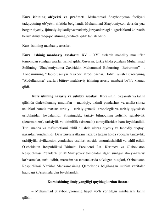  
5 
Kurs ishining ob’yekti va predmeti. Muhammad Shayboniyxon faoliyati 
tadqiqotning ob’yekti sifatida belgilandi. Muhammad Shayboniyxon davrida yuz 
bergan siyosiy, ijtimoiy-iqtisodiy va madaniy jarayonlardagi o’zgarishlarni ko’rsatib 
berish ilmiy tadqiqot ishining predmeti qilib tanlab olindi.  
Kurs  ishining manbaviy asoslari.  
Kurs  ishinig manbaviy asoslarini XV – XVI asrlarda mahalliy mualliflar 
tomonidan yozilgan asarlar tashkil qildi. Xususan, turkiy tilida yozilgan Muhammad 
Solihning “Shayboniynoma Zaxiriddin Muhammad Boburning “Boburnom”  , 
Xondamirning “Habib us-siyar fi axbori afrodi bashar, Hofiz Tanish Buxoriyning 
“Abdullanoma” asarlari bitiruv malakaviy ishining asosiy manbasi bo’lib xizmat 
qildi.  
Kurs ishining nazariy va uslubiy asoslari. Kurs ishini o'rganish va tahlil 
qilishda dialektikaning umumfan – mantiqiy, tizimli yondashuv va analiz-sintez 
uslublari hamda maxsus tarixiy – tarixiy-genetik, xronologik va tarixiy qiyoslash 
uslublaridan foydalanildi. Shuningdek, tarixiy bilmoqning xolislik, sababiylik 
(determinizm), tarixiylik va tizimlilik (sistemali) tamoyillaridan ham foydalanildi. 
Turli manba va ma'lumotlarni tahlil qilishda ularga qiyosiy va tanqidiy nuqtayi 
nazardan yondashildi. Davr xususiyatlarini nazarda tutgan holda voqealar tarixiylik, 
tadrijiylik, sivilizatsion yondashuv usullari asosida umumlashtirildi va tahlil etildi. 
O`zbekiston Respublikasi Birinchi Prezidenti I.A. Karimov va O`zbekiston 
Respublikasi Prezidenti Sh.M.Mirziyoyev tomonidan ilgari surilgan ilmiy-nazariy 
ko'rsatmalar, turli tadbir, marosim va tantanalarida so'zlagan nutqlari, O'zbekiston 
Respublikasi Vazirlar Mahkamasining Qarorlarida belgilangan muhim vazifalar 
haqidagi ko'rsatmalardan foydalanildi.  
Kurs ishining ilmiy yangiligi quyidagilardan iborat: 
– Muhammad Shayboniyxonning hayot yo’li yoritilgan manbalarni tahlil 
qilish; 
