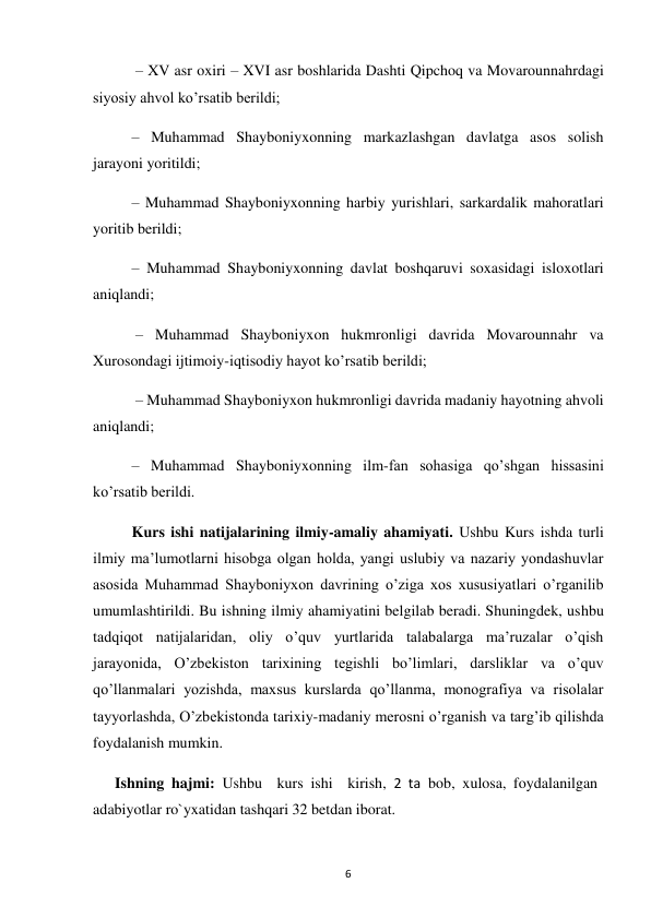  
6 
 – XV asr oxiri – XVI asr boshlarida Dashti Qipchoq va Movarounnahrdagi 
siyosiy ahvol ko’rsatib berildi;  
– Muhammad Shayboniyxonning markazlashgan davlatga asos solish 
jarayoni yoritildi;  
– Muhammad Shayboniyxonning harbiy yurishlari, sarkardalik mahoratlari 
yoritib berildi;  
– Muhammad Shayboniyxonning davlat boshqaruvi soxasidagi isloxotlari 
aniqlandi; 
 – Muhammad Shayboniyxon hukmronligi davrida Movarounnahr va 
Xurosondagi ijtimoiy-iqtisodiy hayot ko’rsatib berildi; 
 – Muhammad Shayboniyxon hukmronligi davrida madaniy hayotning ahvoli 
aniqlandi;  
– Muhammad Shayboniyxonning ilm-fan sohasiga qo’shgan hissasini 
ko’rsatib berildi.  
Kurs ishi natijalarining ilmiy-amaliy ahamiyati. Ushbu Kurs ishda turli 
ilmiy ma’lumotlarni hisobga olgan holda, yangi uslubiy va nazariy yondashuvlar 
asosida Muhammad Shayboniyxon davrining o’ziga xos xususiyatlari o’rganilib 
umumlashtirildi. Bu ishning ilmiy ahamiyatini belgilab beradi. Shuningdek, ushbu 
tadqiqot natijalaridan, oliy o’quv yurtlarida talabalarga ma’ruzalar o’qish 
jarayonida, O’zbekiston tarixining tegishli bo’limlari, darsliklar va o’quv 
qo’llanmalari yozishda, maxsus kurslarda qo’llanma, monografiya va risolalar 
tayyorlashda, O’zbekistonda tarixiy-madaniy merosni o’rganish va targ’ib qilishda 
foydalanish mumkin. 
Ishning hajmi: Ushbu  kurs ishi  kirish, 2 ta bob, xulosa, foydalanilgan 
adabiyotlar ro`yxatidan tashqari 32 betdan iborat. 
