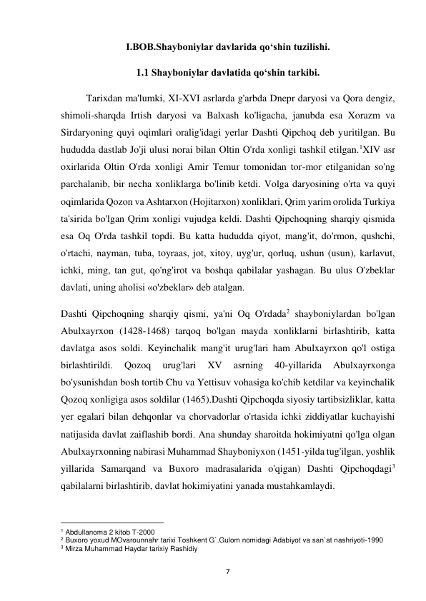  
7 
I.BOB.Shayboniylar davlarida qo‘shin tuzilishi. 
1.1 Shayboniylar davlatida qo‘shin tarkibi. 
Tarixdan ma'lumki, XI-XVI asrlarda g'arbda Dnepr daryosi va Qora dengiz, 
shimoli-sharqda Irtish daryosi va Balxash ko'ligacha, janubda esa Xorazm va 
Sirdaryoning quyi oqimlari oralig'idagi yerlar Dashti Qipchoq deb yuritilgan. Bu 
hududda dastlab Jo'ji ulusi norai bilan Oltin O'rda xonligi tashkil etilgan.1XIV asr 
oxirlarida Oltin O'rda xonligi Amir Temur tomonidan tor-mor etilganidan so'ng 
parchalanib, bir necha xonliklarga bo'linib ketdi. Volga daryosining o'rta va quyi 
oqimlarida Qozon va Ashtarxon (Hojitarxon) xonliklari, Qrim yarim orolida Turkiya 
ta'sirida bo'lgan Qrim xonligi vujudga keldi. Dashti Qipchoqning sharqiy qismida 
esa Oq O'rda tashkil topdi. Bu katta hududda qiyot, mang'it, do'rmon, qushchi, 
o'rtachi, nayman, tuba, toyraas, jot, xitoy, uyg'ur, qorluq, ushun (usun), karlavut, 
ichki, ming, tan gut, qo'ng'irot va boshqa qabilalar yashagan. Bu ulus O'zbeklar 
davlati, uning aholisi «o'zbeklar» deb atalgan. 
Dashti Qipchoqning sharqiy qismi, ya'ni Oq O'rdada2 shayboniylardan bo'lgan 
Abulxayrxon (1428-1468) tarqoq bo'lgan mayda xonliklarni birlashtirib, katta 
davlatga asos soldi. Keyinchalik mang'it urug'lari ham Abulxayrxon qo'l ostiga 
birlashtirildi. 
Qozoq 
urug'lari 
XV 
asrning 
40-yillarida 
Abulxayrxonga 
bo'ysunishdan bosh tortib Chu va Yettisuv vohasiga ko'chib ketdilar va keyinchalik 
Qozoq xonligiga asos soldilar (1465).Dashti Qipchoqda siyosiy tartibsizliklar, katta 
yer egalari bilan dehqonlar va chorvadorlar o'rtasida ichki ziddiyatlar kuchayishi 
natijasida davlat zaiflashib bordi. Ana shunday sharoitda hokimiyatni qo'lga olgan 
Abulxayrxonning nabirasi Muhammad Shayboniyxon (1451-yilda tug'ilgan, yoshlik 
yillarida Samarqand va Buxoro madrasalarida o'qigan) Dashti Qipchoqdagi3 
qabilalarni birlashtirib, davlat hokimiyatini yanada mustahkamlaydi. 
                                                           
1 Abdullanoma 2 kitob T-2000 
2 Buxoro yoxud MOvarounnahr tarixi Toshkent G`.Gulom nomidagi Adabiyot va san`at nashriyoti-1990 
3 Mirza Muhammad Haydar tarixiy Rashidiy 
 
