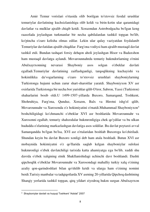  
8 
Amir Temur vorislari o'rtasida olib borilgan to'xtovsiz feodal urushlar 
temuriylar davlatining kuchsizlanishiga olib keldi va birin-ketin ular qaramidagi 
davlatlar va mulklar ajralib chiqib ketdi. Xorazmdan Astrobodgacha bo'lgan keng 
raasofada joylashgan turkmanlar bir necha qabilalardan tashkil topgan bo'lib, 
ko'pincha o'zaro kelisha olmas edilar. Lekin ular qulay vaziyatdan foydalanib 
Temuriylar davlatidan ajralib chiqdilar. Farg'ona vodiysi ham ajralib mustaqil davlat 
tashkil etdi. Bundan tashqari forsiy dehqon aholi joylashgan Hisor va Badaxshon 
ham mustaqil davlatga aylandi. Movarounnahrda temuriy hukmdorlarning o'rnini 
Abulxayrxonning 
nevarasi 
Shayboniy 
asos 
solgan 
o'zbeklar 
davlati 
egalladi.Temuriylar davlatining zaiflashganligi, tarqoqlikning kuchayishi va 
hokimlikka 
da'vogarlarning 
o'zaro 
to'xtovsiz 
urushlari 
shayboniylarning 
Turkistonga hujumi uchun zarur shart-sharoitlar yaratdi. Shayboniyxon XV asr 
oxirlarida Turkistonga bir necha bor yurishlar qilib O'tror, Sabron, Yassi (Turkiston) 
shaharlarini bosib oldi.U 1499-1507-yillarda Buxoro, Samarqand, Toshkent, 
Shohruhiya, Farg'ona, Qunduz, Xorazm, Balx va Hirotni ishg'ol qilib, 
Movarounnahr va Xurosonda o'z hokimiyatini o'rnatdi.Muhammad Shayboniyxon4 
boshchiligidagi ko'chmanchi o'zbeklar XVI asr boshlarida Movarounnahr va 
Xurosonni egallab, temuriy shahzodalar hukmronligiga chek qo'ydilar va bu ulkan 
hududda o'zlarining markazlashgan davlatiga asos soldilar. Bu davlat poytaxti avval 
Samarqandda bo'lgan bo'lsa, XVI asr o'rtalaridan boshlab Buxoroga ko'chiriladi. 
Shundan keyin bu davlat Buxoro xonligi deb ham atala boshladi. Butun XVI asr 
mobaynida hokimiyatni o'z qo'llarida saqlab kelgan shayboniylar sulolasi 
hukmronligi o'zbek davlatchiligi tarixida katta ahamiyatga ega bo'lib, xuddi shu 
davrda o'zbek xalqining etnik Shakllanishidagi uchinchi davr boshlandi. Dashti 
qipchoqlik o'zbeklar Movarounnahr va Xurosondagi mahalliy turkiy xalq o'zining 
azaliy qon-qarindoshlari bilan qo'shilib ketdi va ularga ham o'zining nomini 
berdi.Tarixiy manbalar va tadqiqotlarda XV asrning 20-yillarida Qipchoq dashtining 
Sharqiy yerlarida tashkil topgan, qirq yildart ziyodroq hukm surgan Abulxayrxon 
                                                           
4  Shayboniylar davlati va huquqi Toshkent “Adolat” 2007 
 
