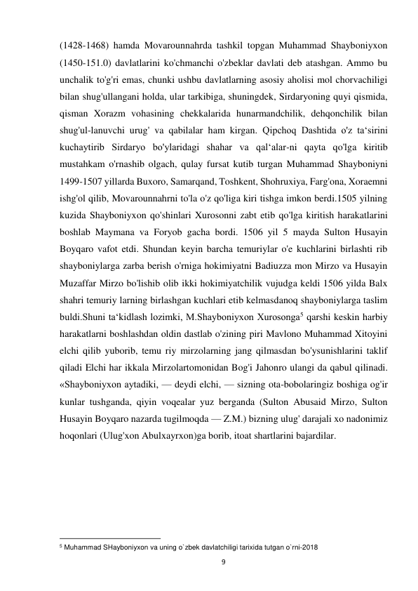  
9 
(1428-1468) hamda Movarounnahrda tashkil topgan Muhammad Shayboniyxon 
(1450-151.0) davlatlarini ko'chmanchi o'zbeklar davlati deb atashgan. Ammo bu 
unchalik to'g'ri emas, chunki ushbu davlatlarning asosiy aholisi mol chorvachiligi 
bilan shug'ullangani holda, ular tarkibiga, shuningdek, Sirdaryoning quyi qismida, 
qisman Xorazm vohasining chekkalarida hunarmandchilik, dehqonchilik bilan 
shug'ul-lanuvchi urug' va qabilalar ham kirgan. Qipchoq Dashtida o'z taʻsirini 
kuchaytirib Sirdaryo bo'ylaridagi shahar va qalʻalar-ni qayta qo'lga kiritib 
mustahkam o'rnashib olgach, qulay fursat kutib turgan Muhammad Shayboniyni 
1499-1507 yillarda Buxoro, Samarqand, Toshkent, Shohruxiya, Farg'ona, Xoraemni 
ishg'ol qilib, Movarounnahrni to'la o'z qo'liga kiri tishga imkon berdi.1505 yilning 
kuzida Shayboniyxon qo'shinlari Xurosonni zabt etib qo'lga kiritish harakatlarini 
boshlab Maymana va Foryob gacha bordi. 1506 yil 5 mayda Sulton Husayin 
Boyqaro vafot etdi. Shundan keyin barcha temuriylar o'e kuchlarini birlashti rib 
shayboniylarga zarba berish o'rniga hokimiyatni Badiuzza mon Mirzo va Husayin 
Muzaffar Mirzo bo'lishib olib ikki hokimiyatchilik vujudga keldi 1506 yilda Balx 
shahri temuriy larning birlashgan kuchlari etib kelmasdanoq shayboniylarga taslim 
buldi.Shuni taʻkidlash lozimki, M.Shayboniyxon Xurosonga5 qarshi keskin harbiy 
harakatlarni boshlashdan oldin dastlab o'zining piri Mavlono Muhammad Xitoyini 
elchi qilib yuborib, temu riy mirzolarning jang qilmasdan bo'ysunishlarini taklif 
qiladi Elchi har ikkala Mirzolartomonidan Bog'i Jahonro ulangi da qabul qilinadi. 
«Shayboniyxon aytadiki, — deydi elchi, — sizning ota-bobolaringiz boshiga og'ir 
kunlar tushganda, qiyin voqealar yuz berganda (Sulton Abusaid Mirzo, Sulton 
Husayin Boyqaro nazarda tugilmoqda — Z.M.) bizning ulug' darajali xo nadonimiz 
hoqonlari (Ulug'xon Abulxayrxon)ga borib, itoat shartlarini bajardilar.  
 
 
                                                           
5 Muhammad SHayboniyxon va uning o`zbek davlatchiligi tarixida tutgan o`rni-2018 
