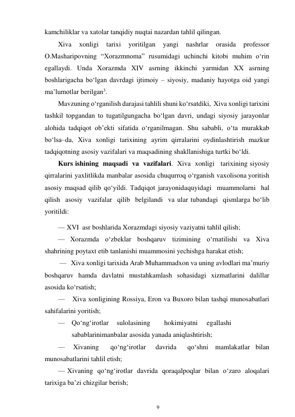 9 
 
kamchiliklar va xatolar tanqidiy nuqtai nazardan tahlil qilingan. 
Xiva 
xonligi 
tarixi 
yoritilgan 
yangi 
nashrlar 
orasida 
professor 
O.Masharipovning “Xorazmnoma” rusumidagi uchinchi kitobi muhim o‘rin 
egallaydi. Unda Xorazmda XIV asrning ikkinchi yarmidan XX asrning 
boshlarigacha bo‘lgan davrdagi ijtimoiy – siyosiy, madaniy hayotga oid yangi 
ma’lumotlar berilgan3. 
Mavzuning o‘rganilish darajasi tahlili shuni ko‘rsatdiki, Xiva xonligi tarixini 
tashkil topgandan to tugatilgungacha bo‘lgan davri, undagi siyosiy jarayonlar 
alohida tadqiqot ob’ekti sifatida o‘rganilmagan. Shu sababli, o‘ta murakkab 
bo‘lsa–da, Xiva xonligi tarixining ayrim qirralarini oydinlashtirish mazkur 
tadqiqotning asosiy vazifalari va maqsadining shakllanishiga turtki bo‘ldi. 
Kurs ishining maqsadi va vazifalari. Xiva xonligi   tarixining siyosiy 
qirralarini yaxlitlikda manbalar asosida chuqurroq o‘rganish va xolisona yoritish 
asosiy maqsad qilib qo‘yildi. Tadqiqot jarayonida quyidagi muammolarni hal 
qilish asosiy vazifalar qilib belgilandi va ular tubandagi qismlarga bo‘lib 
yoritildi: 
— XVI asr boshlarida Xorazmdagi siyosiy vaziyatni tahlil qilish; 
— Xorazmda o‘zbeklar boshqaruv tizimining o‘rnatilishi va Xiva 
shahrining poytaxt etib tanlanishi muammosini yechishga harakat etish; 
— Xiva xonligi tarixida Arab Muhammadxon va uning avlodlari ma’muriy 
boshqaruv hamda davlatni mustahkamlash sohasidagi xizmatlarini dalillar 
asosida ko‘rsatish; 
— 
Xiva xonligining Rossiya, Eron va Buxoro bilan tashqi munosabatlari 
sahifalarini yoritish; 
— Qo‘ng‘irotlar 
sulolasining 
hokimiyatni 
egallashi
 
sabablarini manbalar asosida yanada aniqlashtirish; 
— 
Xivaning 
qo‘ng‘irotlar 
davrida 
qo‘shni mamlakatlar bilan 
munosabatlarini tahlil etish; 
— Xivaning qo‘ng‘irotlar davrida qoraqalpoqlar bilan o‘zaro aloqalari 
tarixiga ba’zi chizgilar berish; 
