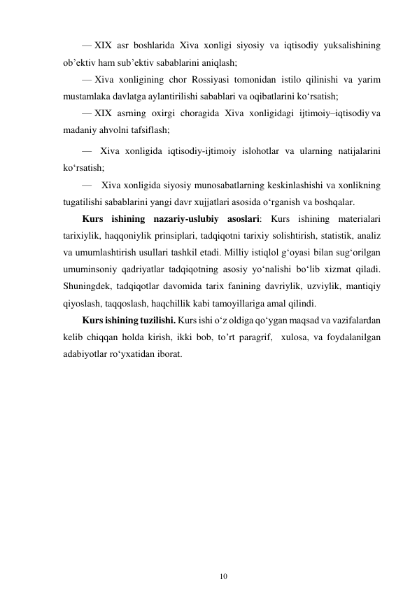 10 
 
— XIX asr boshlarida Xiva xonligi siyosiy va iqtisodiy yuksalishining 
ob’ektiv ham sub’ektiv sabablarini aniqlash; 
— Xiva xonligining chor Rossiyasi tomonidan istilo qilinishi va yarim 
mustamlaka davlatga aylantirilishi sabablari va oqibatlarini ko‘rsatish; 
— XIX asrning oxirgi choragida Xiva xonligidagi ijtimoiy–iqtisodiy va 
madaniy ahvolni tafsiflash; 
— Xiva xonligida iqtisodiy-ijtimoiy islohotlar va ularning natijalarini 
ko‘rsatish; 
— Xiva xonligida siyosiy munosabatlarning keskinlashishi va xonlikning 
tugatilishi sabablarini yangi davr xujjatlari asosida o‘rganish va boshqalar. 
Kurs ishining nazariy-uslubiy asoslari: Kurs ishining materialari 
tarixiylik, haqqoniylik prinsiplari, tadqiqotni tarixiy solishtirish, statistik, analiz 
va umumlashtirish usullari tashkil etadi. Milliy istiqlol g‘oyasi bilan sug‘orilgan 
umuminsoniy qadriyatlar tadqiqotning asosiy yo‘nalishi bo‘lib xizmat qiladi. 
Shuningdek, tadqiqotlar davomida tarix fanining davriylik, uzviylik, mantiqiy 
qiyoslash, taqqoslash, haqchillik kabi tamoyillariga amal qilindi. 
Kurs ishining tuzilishi. Kurs ishi o‘z oldiga qo‘ygan maqsad va vazifalardan 
kelib chiqqan holda kirish, ikki bob, to’rt paragrif,  xulosa, va foydalanilgan 
adabiyotlar ro‘yxatidan iborat. 
 
 
 
 
 
 
 
 
 
 
 
