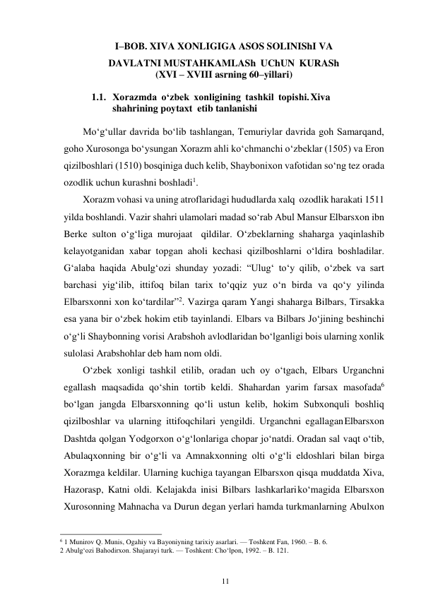 11 
 
I–BOB. XIVA XONLIGIGA ASOS SOLINIShI VA 
DAVLATNI MUSTAHKAMLASh UChUN KURASh 
(XVI – XVIII asrning 60–yillari) 
 
1.1. Xorazmda o‘zbek xonligining tashkil topishi. Xiva 
shahrining poytaxt etib tanlanishi 
 
Mo‘g‘ullar davrida bo‘lib tashlangan, Temuriylar davrida goh Samarqand, 
goho Xurosonga bo‘ysungan Xorazm ahli ko‘chmanchi o‘zbeklar (1505) va Eron 
qizilboshlari (1510) bosqiniga duch kelib, Shaybonixon vafotidan so‘ng tez orada 
ozodlik uchun kurashni boshladi1. 
Xorazm vohasi va uning atroflaridagi hududlarda xalq ozodlik harakati 1511 
yilda boshlandi. Vazir shahri ulamolari madad so‘rab Abul Mansur Elbarsxon ibn 
Berke sulton o‘g‘liga murojaat qildilar. O‘zbeklarning shaharga yaqinlashib 
kelayotganidan xabar topgan aholi kechasi qizilboshlarni o‘ldira boshladilar. 
G‘alaba haqida Abulg‘ozi shunday yozadi: “Ulug‘ to‘y qilib, o‘zbek va sart 
barchasi yig‘ilib, ittifoq bilan tarix to‘qqiz yuz o‘n birda va qo‘y yilinda 
Elbarsxonni xon ko‘tardilar”2. Vazirga qaram Yangi shaharga Bilbars, Tirsakka 
esa yana bir o‘zbek hokim etib tayinlandi. Elbars va Bilbars Jo‘jining beshinchi 
o‘g‘li Shaybonning vorisi Arabshoh avlodlaridan bo‘lganligi bois ularning xonlik 
sulolasi Arabshohlar deb ham nom oldi. 
O‘zbek xonligi tashkil etilib, oradan uch oy o‘tgach, Elbars Urganchni 
egallash maqsadida qo‘shin tortib keldi. Shahardan yarim farsax masofada6 
bo‘lgan jangda Elbarsxonning qo‘li ustun kelib, hokim Subxonquli boshliq 
qizilboshlar va ularning ittifoqchilari yengildi. Urganchni egallagan Elbarsxon 
Dashtda qolgan Yodgorxon o‘g‘lonlariga chopar jo‘natdi. Oradan sal vaqt o‘tib, 
Abulaqxonning bir o‘g‘li va Amnakxonning olti o‘g‘li eldoshlari bilan birga 
Xorazmga keldilar. Ularning kuchiga tayangan Elbarsxon qisqa muddatda Xiva, 
Hazorasp, Katni oldi. Kelajakda inisi Bilbars lashkarlari ko‘magida Elbarsxon 
Xurosonning Mahnacha va Durun degan yerlari hamda turkmanlarning Abulxon 
                                                      
6 1 Munirov Q. Munis, Ogahiy va Bayoniyning tarixiy asarlari. — Toshkent Fan, 1960. – B. 6. 
2 Abulg‘ozi Bahodirxon. Shajarayi turk. — Toshkent: Cho‘lpon, 1992. – B. 121. 
