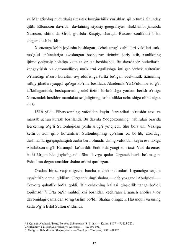 12 
 
va Mang‘ishloq hududlariga tez-tez bosqinchilik yurishlari qilib turdi. Shunday 
qilib, Elbarsxon davrida davlatning siyosiy geografiyasi shakllanib, janubda 
Xuroson, shimolda Orol, g‘arbda Kaspiy, sharqda Buxoro xonliklari bilan 
chegaradosh bo‘ldi1. 
Xorazmga kelib joylasha boshlagan o‘zbek urug‘–qabilalari vakillari turk-
mo‘g‘ul an’analariga asoslangan boshqaruv tizimini joriy etib, xonlikning 
ijtimoiy-siyosiy holatiga katta ta’sir eta boshlashdi. Bu davrda o‘z hududlarini 
kengaytirish va daromadliroq mulklarni egallashga intilgan o‘zbek sultonlari 
o‘rtasidagi o‘zaro kurashni avj oldirishga turtki bo‘lgan udel–mulk tizimining 
salbiy jihatlari yaqqol qo‘zga ko‘rina boshladi. Akademik Ya.G‘ulomov to‘g‘ri 
ta’kidlaganidek, boshqaruvning udel tizimi birlashishga yordam berish o‘rniga 
Xorazmdek hosildor mamlakat xo‘jaligining tushkinlikka uchrashiga olib kelgan 
edi2.7  
1516 yilda Elbarsxonning vafotidan keyin farzandlari o‘rtasida taxt va 
mansab uchun kurash boshlandi. Bu davrda Yodgorxonning nabiralari orasida 
Berkening o‘g‘li Sultonhojidan yoshi ulug‘i yo‘q edi. Shu bois uni Vazirga 
keltirib, xon qilib ko‘tardilar. Sultonhojining qo‘shini oz bo‘lib, atrofdagi 
dushmanlariga qaqshatqich zarba bera olmadi. Uning vafotidan keyin esa taxtga 
Abulakxon o‘g‘li Hasanquli ko‘tarildi. Endilikda yangi xon taxti Vazirda emas, 
balki Urganchda joylashgandi. Shu davrga qadar Urganchda ark bo‘lmagan. 
Eshsulton degan amaldor shahar arkini qurdirgan. 
Oradan biroz vaqt o‘tgach, barcha o‘zbek sultonlari Urganchga xujum 
uyushtirib, qamal qildilar. “Urganch ulug‘ shahar,— deb yozgandi Abulg‘ozi. — 
Tez-o‘q qahatlik bo‘la qoldi. Bir eshakning kallasi qirq-ellik tanga bo‘ldi, 
topilmadi”3. O‘ta og‘ir muhtojlikni boshidan kechirgan Urganch aholisi 4 oy 
davomidagi qamaldan so‘ng taslim bo‘ldi. Shahar olingach, Hasanquli va uning 
katta o‘g‘li Bilol Sulton o‘ldirildi. 
                                                      
7 1 Qarang: Abulgazi. Texte. Perevod Sablukova (18161 g.)..— Kazan, 1897. – P. 225-227.. 
2 Gulyamov Ya. Istoriya orosheniya Xorezma … – S. 190-191. 
3 Abulg‘ozi Bahodirxon. Shajarayi turk. — Toshkent: Cho‘lpon, 1992. – B.125. 
