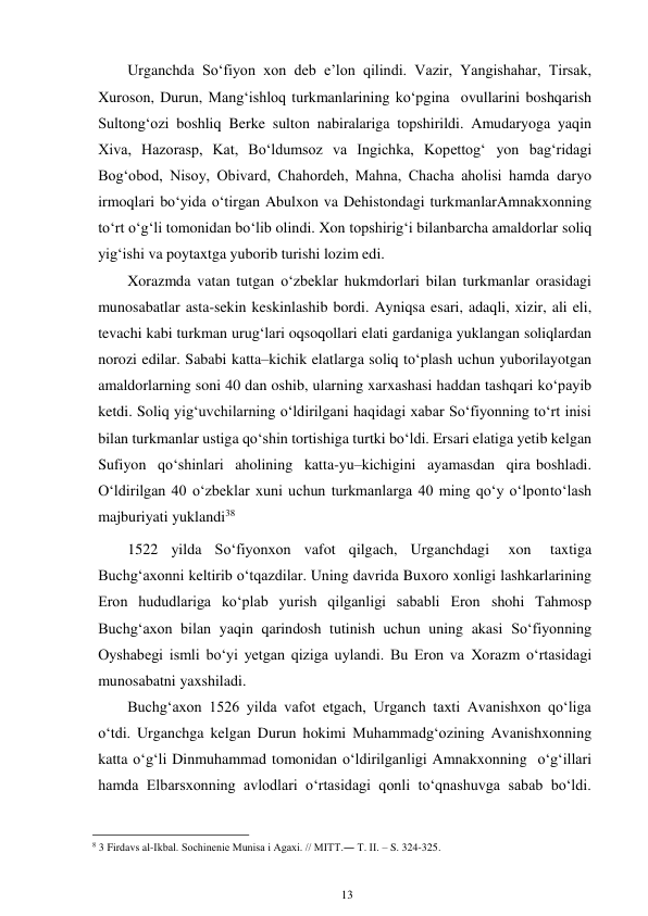 13 
 
Urganchda So‘fiyon xon deb e’lon qilindi. Vazir, Yangishahar, Tirsak, 
Xuroson, Durun, Mang‘ishloq turkmanlarining ko‘pgina ovullarini boshqarish 
Sultong‘ozi boshliq Berke sulton nabiralariga topshirildi. Amudaryoga yaqin 
Xiva, Hazorasp, Kat, Bo‘ldumsoz va Ingichka, Kopettog‘ yon bag‘ridagi 
Bog‘obod, Nisoy, Obivard, Chahordeh, Mahna, Chacha aholisi hamda daryo 
irmoqlari bo‘yida o‘tirgan Abulxon va Dehistondagi turkmanlar Amnakxonning 
to‘rt o‘g‘li tomonidan bo‘lib olindi. Xon topshirig‘i bilan barcha amaldorlar soliq 
yig‘ishi va poytaxtga yuborib turishi lozim edi. 
Xorazmda vatan tutgan o‘zbeklar hukmdorlari bilan turkmanlar orasidagi 
munosabatlar asta-sekin keskinlashib bordi. Ayniqsa esari, adaqli, xizir, ali eli, 
tevachi kabi turkman urug‘lari oqsoqollari elati gardaniga yuklangan soliqlardan 
norozi edilar. Sababi katta–kichik elatlarga soliq to‘plash uchun yuborilayotgan 
amaldorlarning soni 40 dan oshib, ularning xarxashasi haddan tashqari ko‘payib 
ketdi. Soliq yig‘uvchilarning o‘ldirilgani haqidagi xabar So‘fiyonning to‘rt inisi 
bilan turkmanlar ustiga qo‘shin tortishiga turtki bo‘ldi. Ersari elatiga yetib kelgan 
Sufiyon qo‘shinlari aholining katta-yu–kichigini ayamasdan qira boshladi. 
O‘ldirilgan 40 o‘zbeklar xuni uchun turkmanlarga 40 ming qo‘y o‘lpon to‘lash 
majburiyati yuklandi38 
1522 yilda So‘fiyonxon vafot qilgach, Urganchdagi 
xon 
taxtiga 
Buchg‘axonni keltirib o‘tqazdilar. Uning davrida Buxoro xonligi lashkarlarining 
Eron hududlariga ko‘plab yurish qilganligi sababli Eron shohi Tahmosp 
Buchg‘axon bilan yaqin qarindosh tutinish uchun uning akasi So‘fiyonning 
Oyshabegi ismli bo‘yi yetgan qiziga uylandi. Bu Eron va Xorazm o‘rtasidagi 
munosabatni yaxshiladi. 
Buchg‘axon 1526 yilda vafot etgach, Urganch taxti Avanishxon qo‘liga 
o‘tdi. Urganchga kelgan Durun hokimi Muhammadg‘ozining Avanishxonning 
katta o‘g‘li Dinmuhammad tomonidan o‘ldirilganligi Amnakxonning o‘g‘illari 
hamda Elbarsxonning avlodlari o‘rtasidagi qonli to‘qnashuvga sabab bo‘ldi. 
                                                      
8 3 Firdavs al-Ikbal. Sochinenie Munisa i Agaxi. // MITT.― T. II. – S. 324-325. 
