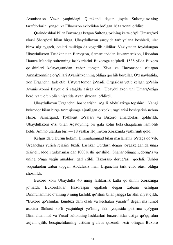 14 
 
Avanishxon Vazir yaqinidagi Qumkend degan joyda Sultong‘ozining 
tarafdorlarini yengdi va Elbarsxon avlodidan bo‘lgan 16 ta xonni o‘ldirdi. 
Qarindoshlari bilan Buxoroga ketgan Sultong‘ozining katta o‘g‘li Umarg‘ozi 
ukasi Sherg‘ozi bilan birga, Ubaydullaxon saroyida tarbiyalana boshladi, ular 
biroz ulg‘aygach, otalari mulkiga da’vogarlik qildilar. Vaziyatdan foydalangan 
Ubaydullaxon Toshkentdan Baroqxon, Samarqanddan Juvanmardxon, Hisordan 
Hamza Mahdiy sultonning lashkarlarini Buxoroga to‘pladi. 1538 yilda Buxoro 
qo‘shinlari kelayotganidan xabar topgan Xiva va Hazoraspda o‘tirgan 
Amnakxonning o‘g‘illari Avanishxonning oldiga qochib bordilar. O‘z navbatida, 
xon Urganchni tark etib, Ustyurt tomon jo‘nadi. Orqasidan yetib kelgan qo‘shin 
Avanishxonni Bayot qiri etagida asirga oldi. Ubaydullaxon uni Umarg‘oziga 
berdi va u o‘ch olish niyatida Avanishxonni o‘ldirdi. 
Ubaydullaxon Urganchni boshqarishni o‘g‘li Abdulazizga topshirdi. Yangi 
hukmdor bilan birga to‘rt qismga ajratilgan o‘zbek urug‘larini boshqarish uchun 
Hisor, Samarqand, Toshkent to‘ralari va Buxoro amaldorlari qoldirildi. 
Ubaydullaxon o‘zi bilan Aqatoyning bir gala xotin bola chaqalarini ham olib 
ketdi. Ammo ulardan biri — 18 yashar Hojimxon Xorazmda yashirinib qoldi. 
Kelgusida u Durun hokimi Dinmuhammad bilan maslahatni o‘rtaga qo‘yib, 
Urganchga yurish rejasini tuzdi. Lashkar Qurdush degan joyga kelganida unga 
xizir eli, adoqli turkmanlaridan 1000 kishi qo‘shildi. Shahar olingach, dorug‘a va 
uning o‘nga yaqin amaldori qatl etildi. Hazorasp dorug‘asi qochdi. Ushbu 
voqealardan xabar topgan Abdulaziz ham Urganchni tark etib, otasi oldiga 
shoshildi. 
Buxoro xoni Ubaydulla 40 ming lashkarlik katta qo‘shinni Xorazmga 
jo‘natdi. 
Buxoroliklar 
Hazoraspni 
egalladi 
degan 
xabarni 
eshitgan 
Dinmuhammad o‘zining 3 ming kishilik qo‘shini bilan jangga kirishni niyat qildi. 
“Buxoro qo‘shinlari kunduzi dam oladi va kechalari yuradi”1 degan ma’lumot 
asosida Shikast ko‘li yaqinidagi yo‘lning ikki yoqasida pistirma qo‘ygan 
Dinmuhammad va Yusuf sultonning lashkarlari buxoroliklar ustiga qo‘qqisdan 
xujum qilib, bosqinchilarning ustidan g‘alaba qozondi. Asir olingan Buxoro 
