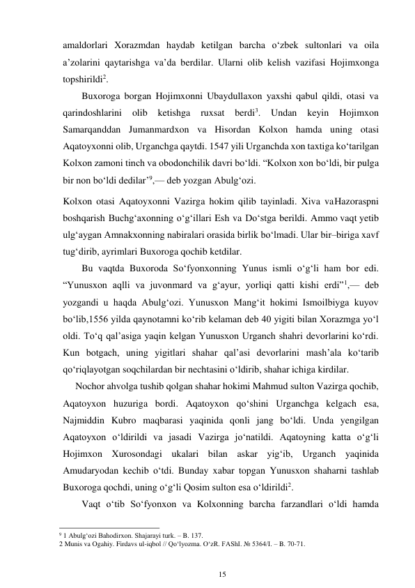 15 
 
amaldorlari Xorazmdan haydab ketilgan barcha o‘zbek sultonlari va oila 
a’zolarini qaytarishga va’da berdilar. Ularni olib kelish vazifasi Hojimxonga 
topshirildi2. 
Buxoroga borgan Hojimxonni Ubaydullaxon yaxshi qabul qildi, otasi va 
qarindoshlarini 
olib 
ketishga 
ruxsat 
berdi3. 
Undan 
keyin 
Hojimxon 
Samarqanddan Jumanmardxon va Hisordan Kolxon hamda uning otasi 
Aqatoyxonni olib, Urganchga qaytdi. 1547 yili Urganchda xon taxtiga ko‘tarilgan 
Kolxon zamoni tinch va obodonchilik davri bo‘ldi. “Kolxon xon bo‘ldi, bir pulga 
bir non bo‘ldi dedilar’9,— deb yozgan Abulg‘ozi. 
Kolxon otasi Aqatoyxonni Vazirga hokim qilib tayinladi. Xiva va Hazoraspni 
boshqarish Buchg‘axonning o‘g‘illari Esh va Do‘stga berildi. Ammo vaqt yetib 
ulg‘aygan Amnakxonning nabiralari orasida birlik bo‘lmadi. Ular bir–biriga xavf 
tug‘dirib, ayrimlari Buxoroga qochib ketdilar. 
Bu vaqtda Buxoroda So‘fyonxonning Yunus ismli o‘g‘li ham bor edi. 
“Yunusxon aqlli va juvonmard va g‘ayur, yorliqi qatti kishi erdi”1,— deb 
yozgandi u haqda Abulg‘ozi. Yunusxon Mang‘it hokimi Ismoilbiyga kuyov 
bo‘lib, 1556 yilda qaynotamni ko‘rib kelaman deb 40 yigiti bilan Xorazmga yo‘l 
oldi. To‘q qal’asiga yaqin kelgan Yunusxon Urganch shahri devorlarini ko‘rdi. 
Kun botgach, uning yigitlari shahar qal’asi devorlarini mash’ala ko‘tarib 
qo‘riqlayotgan soqchilardan bir nechtasini o‘ldirib, shahar ichiga kirdilar. 
Nochor ahvolga tushib qolgan shahar hokimi Mahmud sulton Vazirga qochib, 
Aqatoyxon huzuriga bordi. Aqatoyxon qo‘shini Urganchga kelgach esa, 
Najmiddin Kubro maqbarasi yaqinida qonli jang bo‘ldi. Unda yengilgan 
Aqatoyxon o‘ldirildi va jasadi Vazirga jo‘natildi. Aqatoyning katta o‘g‘li 
Hojimxon Xurosondagi ukalari bilan askar yig‘ib, Urganch yaqinida 
Amudaryodan kechib o‘tdi. Bunday xabar topgan Yunusxon shaharni tashlab 
Buxoroga qochdi, uning o‘g‘li Qosim sulton esa o‘ldirildi2. 
Vaqt o‘tib So‘fyonxon va Kolxonning barcha farzandlari o‘ldi hamda 
                                                      
9 1 Abulg‘ozi Bahodirxon. Shajarayi turk. – B. 137. 
2 Munis va Ogahiy. Firdavs ul-iqbol // Qo‘lyozma. O‘zR. FAShI. № 5364/I. – B. 70-71. 
