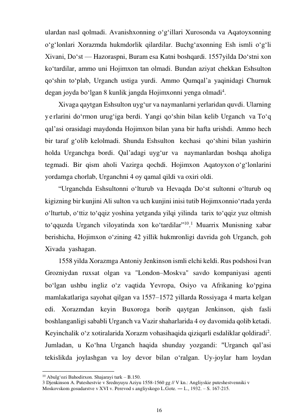 16 
 
ulardan nasl qolmadi. Avanishxonning o‘g‘illari Xurosonda va Aqatoyxonning 
o‘g‘lonlari Xorazmda hukmdorlik qilardilar. Buchg‘axonning Esh ismli o‘g‘li 
Xivani, Do‘st — Hazoraspni, Buram esa Katni boshqardi. 1557 yilda Do‘stni xon 
ko‘tardilar, ammo uni Hojimxon tan olmadi. Bundan aziyat chekkan Eshsulton 
qo‘shin to‘plab, Urganch ustiga yurdi. Ammo Qumqal’a yaqinidagi Churnuk 
degan joyda bo‘lgan 8 kunlik jangda Hojimxonni yenga olmadi4. 
Xivaga qaytgan Eshsulton uyg‘ur va naymanlarni yerlaridan quvdi. Ularning 
yerlarini do‘rmon urug‘iga berdi. Yangi qo‘shin bilan kelib Urganch  va To‘q 
qal’asi orasidagi maydonda Hojimxon bilan yana bir hafta urishdi. Ammo hech 
bir taraf g‘olib kelolmadi. Shunda Eshsulton kechasi qo‘shini bilan yashirin 
holda Urganchga bordi. Qal’adagi uyg‘ur va naymanlardan boshqa aholiga 
tegmadi. Bir qism aholi Vazirga qochdi. Hojimxon Aqatoyxon o‘g‘lonlarini 
yordamga chorlab, Urganchni 4 oy qamal qildi va oxiri oldi. 
“Urganchda Eshsultonni o‘lturub va Hevaqda Do‘st sultonni o‘lturub oq 
kigizning bir kunjini Ali sulton va uch kunjini inisi tutib Hojimxonni o‘rtada yerda 
o‘lturtub, o‘ttiz to‘qqiz yoshina yetganda yilqi yilinda tarix to‘qqiz yuz oltmish 
to‘qquzda Urganch viloyatinda xon ko‘tardilar”10.1 Muarrix Munisning xabar 
berishicha, Hojimxon o‘zining 42 yillik hukmronligi davrida goh Urganch, goh 
Xivada yashagan. 
1558 yilda Xorazmga Antoniy Jenkinson ismli elchi keldi. Rus podshosi Ivan 
Grozniydan ruxsat olgan va "London–Moskva" savdo kompaniyasi agenti 
bo‘lgan ushbu ingliz o‘z vaqtida Yevropa, Osiyo va Afrikaning ko‘pgina 
mamlakatlariga sayohat qilgan va 1557–1572 yillarda Rossiyaga 4 marta kelgan 
edi. Xorazmdan keyin Buxoroga borib qaytgan Jenkinson, qish fasli 
boshlanganligi sababli Urganch va Vazir shaharlarida 4 oy davomida qolib ketadi. 
Keyinchalik o‘z xotiralarida Xorazm vohasi haqida qiziqarli esdaliklar qoldiradi2. 
Jumladan, u Ko‘hna Urganch haqida shunday yozgandi: "Urganch qal’asi 
tekislikda joylashgan va loy devor bilan o‘ralgan. Uy-joylar ham loydan 
                                                      
10 Abulg‘ozi Bahodirxon. Shajarayi turk – B.150. 
3 Djenkinson A. Puteshestvie v Srednyuyu Aziyu 1558-1560 gg // V kn.: Angliyskie puteshestvenniki v 
Moskovskom gosudarstve v XVI v. Perevod s angliyskogo L.Gote. ― L., 1932. – S. 167-215. 
