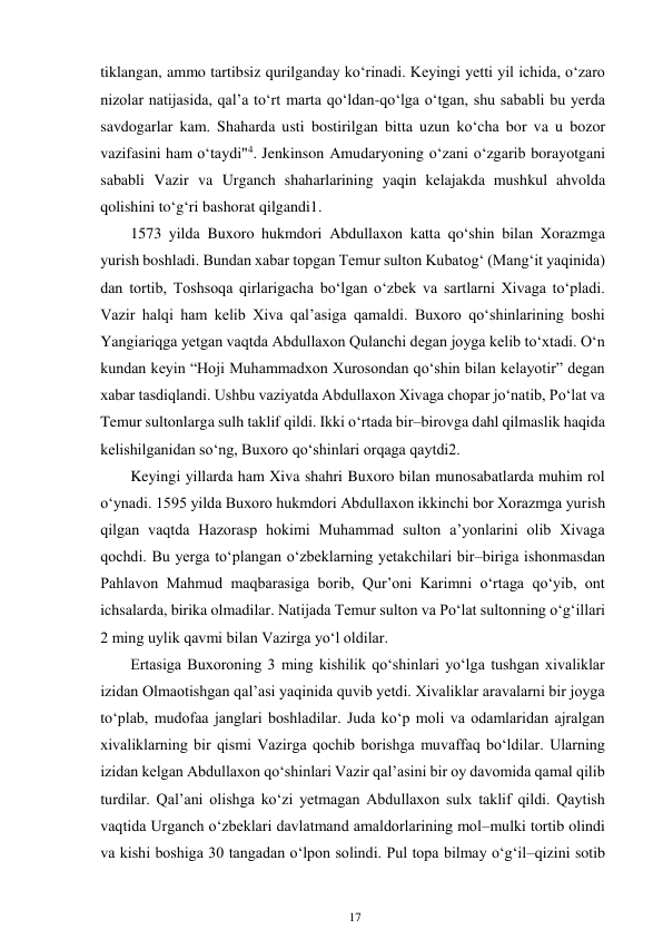 17 
 
tiklangan, ammo tartibsiz qurilganday ko‘rinadi. Keyingi yetti yil ichida, o‘zaro 
nizolar natijasida, qal’a to‘rt marta qo‘ldan-qo‘lga o‘tgan, shu sababli bu yerda 
savdogarlar kam. Shaharda usti bostirilgan bitta uzun ko‘cha bor va u bozor 
vazifasini ham o‘taydi"4. Jenkinson Amudaryoning o‘zani o‘zgarib borayotgani 
sababli Vazir va Urganch shaharlarining yaqin kelajakda mushkul ahvolda 
qolishini to‘g‘ri bashorat qilgandi1. 
1573 yilda Buxoro hukmdori Abdullaxon katta qo‘shin bilan Xorazmga 
yurish boshladi. Bundan xabar topgan Temur sulton Kubatog‘ (Mang‘it yaqinida) 
dan tortib, Toshsoqa qirlarigacha bo‘lgan o‘zbek va sartlarni Xivaga to‘pladi. 
Vazir halqi ham kelib Xiva qal’asiga qamaldi. Buxoro qo‘shinlarining boshi 
Yangiariqga yetgan vaqtda Abdullaxon Qulanchi degan joyga kelib to‘xtadi. O‘n 
kundan keyin “Hoji Muhammadxon Xurosondan qo‘shin bilan kelayotir” degan 
xabar tasdiqlandi. Ushbu vaziyatda Abdullaxon Xivaga chopar jo‘natib, Po‘lat va 
Temur sultonlarga sulh taklif qildi. Ikki o‘rtada bir–birovga dahl qilmaslik haqida 
kelishilganidan so‘ng, Buxoro qo‘shinlari orqaga qaytdi2. 
Keyingi yillarda ham Xiva shahri Buxoro bilan munosabatlarda muhim rol 
o‘ynadi. 1595 yilda Buxoro hukmdori Abdullaxon ikkinchi bor Xorazmga yurish 
qilgan vaqtda Hazorasp hokimi Muhammad sulton a’yonlarini olib Xivaga 
qochdi. Bu yerga to‘plangan o‘zbeklarning yetakchilari bir–biriga ishonmasdan 
Pahlavon Mahmud maqbarasiga borib, Qur’oni Karimni o‘rtaga qo‘yib, ont 
ichsalarda, birika olmadilar. Natijada Temur sulton va Po‘lat sultonning o‘g‘illari 
2 ming uylik qavmi bilan Vazirga yo‘l oldilar. 
Ertasiga Buxoroning 3 ming kishilik qo‘shinlari yo‘lga tushgan xivaliklar 
izidan Olmaotishgan qal’asi yaqinida quvib yetdi. Xivaliklar aravalarni bir joyga 
to‘plab, mudofaa janglari boshladilar. Juda ko‘p moli va odamlaridan ajralgan 
xivaliklarning bir qismi Vazirga qochib borishga muvaffaq bo‘ldilar. Ularning 
izidan kelgan Abdullaxon qo‘shinlari Vazir qal’asini bir oy davomida qamal qilib 
turdilar. Qal’ani olishga ko‘zi yetmagan Abdullaxon sulx taklif qildi. Qaytish 
vaqtida Urganch o‘zbeklari davlatmand amaldorlarining mol–mulki tortib olindi 
va kishi boshiga 30 tangadan o‘lpon solindi. Pul topa bilmay o‘g‘il–qizini sotib 
