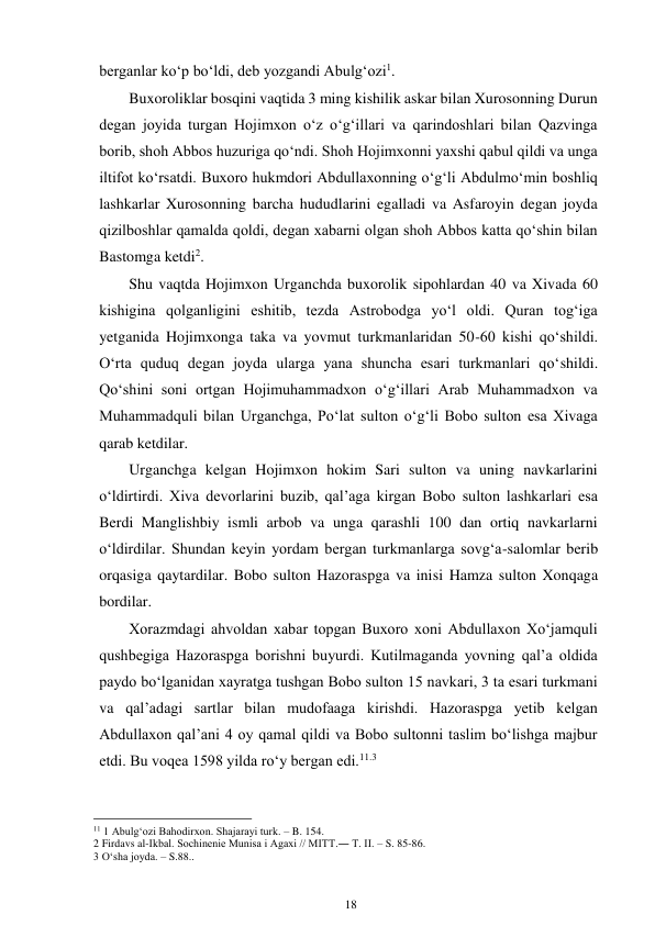 18 
 
berganlar ko‘p bo‘ldi, deb yozgandi Abulg‘ozi1. 
Buxoroliklar bosqini vaqtida 3 ming kishilik askar bilan Xurosonning Durun 
degan joyida turgan Hojimxon o‘z o‘g‘illari va qarindoshlari bilan Qazvinga 
borib, shoh Abbos huzuriga qo‘ndi. Shoh Hojimxonni yaxshi qabul qildi va unga 
iltifot ko‘rsatdi. Buxoro hukmdori Abdullaxonning o‘g‘li Abdulmo‘min boshliq 
lashkarlar Xurosonning barcha hududlarini egalladi va Asfaroyin degan joyda 
qizilboshlar qamalda qoldi, degan xabarni olgan shoh Abbos katta qo‘shin bilan 
Bastomga ketdi2. 
Shu vaqtda Hojimxon Urganchda buxorolik sipohlardan 40 va Xivada 60 
kishigina qolganligini eshitib, tezda Astrobodga yo‘l oldi. Quran tog‘iga 
yetganida Hojimxonga taka va yovmut turkmanlaridan 50-60 kishi qo‘shildi. 
O‘rta quduq degan joyda ularga yana shuncha esari turkmanlari qo‘shildi. 
Qo‘shini soni ortgan Hojimuhammadxon o‘g‘illari Arab Muhammadxon va 
Muhammadquli bilan Urganchga, Po‘lat sulton o‘g‘li Bobo sulton esa Xivaga 
qarab ketdilar. 
Urganchga kelgan Hojimxon hokim Sari sulton va uning navkarlarini 
o‘ldirtirdi. Xiva devorlarini buzib, qal’aga kirgan Bobo sulton lashkarlari esa 
Berdi Manglishbiy ismli arbob va unga qarashli 100 dan ortiq navkarlarni 
o‘ldirdilar. Shundan keyin yordam bergan turkmanlarga sovg‘a-salomlar berib 
orqasiga qaytardilar. Bobo sulton Hazoraspga va inisi Hamza sulton Xonqaga 
bordilar. 
Xorazmdagi ahvoldan xabar topgan Buxoro xoni Abdullaxon Xo‘jamquli 
qushbegiga Hazoraspga borishni buyurdi. Kutilmaganda yovning qal’a oldida 
paydo bo‘lganidan xayratga tushgan Bobo sulton 15 navkari, 3 ta esari turkmani 
va qal’adagi sartlar bilan mudofaaga kirishdi. Hazoraspga yetib kelgan 
Abdullaxon qal’ani 4 oy qamal qildi va Bobo sultonni taslim bo‘lishga majbur 
etdi. Bu voqea 1598 yilda ro‘y bergan edi.11.3 
                                                      
11 1 Abulg‘ozi Bahodirxon. Shajarayi turk. – B. 154. 
2 Firdavs al-Ikbal. Sochinenie Munisa i Agaxi // MITT.― T. II. – S. 85-86. 
3 O‘sha joyda. – S.88.. 
