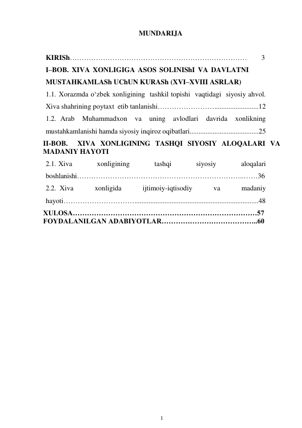 1 
 
MUNDARIJA 
KIRISh…………………………………………………………………        3 
I–BOB. XIVA XONLIGIGA ASOS SOLINIShI VA DAVLATNI 
MUSTAHKAMLASh UChUN KURASh (XVI–XVIII ASRLAR) 
1.1. Xorazmda o‘zbek xonligining tashkil topishi vaqtidagi siyosiy ahvol. 
Xiva shahrining poytaxt etib tanlanishi…………………….........................12 
1.2. Arab 
Muhammadxon 
va 
uning 
avlodlari 
davrida 
xonlikning 
mustahkamlanishi hamda siyosiy inqiroz oqibatlari.......................................25  
II-BOB.  XIVA XONLIGINING TASHQI SIYOSIY ALOQALARI VA 
MADANIY HAYOTI 
2.1. Xiva 
xonligining 
tashqi 
siyosiy 
aloqalari 
boshlanishi……………………………………………………………..……36 
2.2. Xiva 
xonligida 
ijtimoiy-iqtisodiy 
va 
madaniy 
hayoti…………………………......................................................................48 
XULOSA……………………………………………………………………57 
FOYDALANILGAN ADABIYOTLAR…………………………………..60 
 
 
