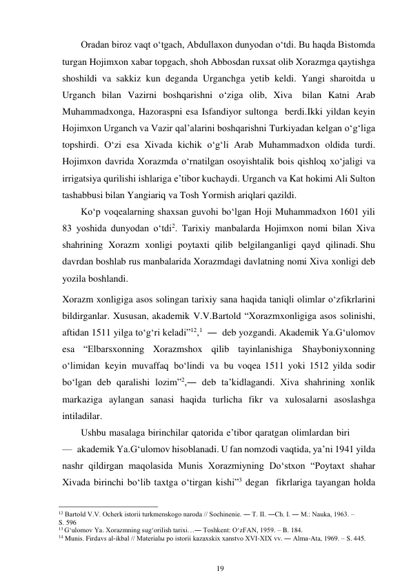 19 
 
Oradan biroz vaqt o‘tgach, Abdullaxon dunyodan o‘tdi. Bu haqda Bistomda 
turgan Hojimxon xabar topgach, shoh Abbosdan ruxsat olib Xorazmga qaytishga 
shoshildi va sakkiz kun deganda Urganchga yetib keldi. Yangi sharoitda u 
Urganch bilan Vazirni boshqarishni o‘ziga olib, Xiva bilan Katni Arab 
Muhammadxonga, Hazoraspni esa Isfandiyor sultonga berdi. Ikki yildan keyin 
Hojimxon Urganch va Vazir qal’alarini boshqarishni Turkiyadan kelgan o‘g‘liga 
topshirdi. O‘zi esa Xivada kichik o‘g‘li Arab Muhammadxon oldida turdi. 
Hojimxon davrida Xorazmda o‘rnatilgan osoyishtalik bois qishloq xo‘jaligi va 
irrigatsiya qurilishi ishlariga e’tibor kuchaydi. Urganch va Kat hokimi Ali Sulton 
tashabbusi bilan Yangiariq va Tosh Yormish ariqlari qazildi. 
Ko‘p voqealarning shaxsan guvohi bo‘lgan Hoji Muhammadxon 1601 yili 
83 yoshida dunyodan o‘tdi2. Tarixiy manbalarda Hojimxon nomi bilan Xiva 
shahrining Xorazm xonligi poytaxti qilib belgilanganligi qayd qilinadi. Shu 
davrdan boshlab rus manbalarida Xorazmdagi davlatning nomi Xiva xonligi deb 
yozila boshlandi. 
Xorazm xonligiga asos solingan tarixiy sana haqida taniqli olimlar o‘z fikrlarini 
bildirganlar. Xususan, akademik V.V.Bartold “Xorazm xonligiga asos solinishi, 
aftidan 1511 yilga to‘g‘ri keladi”12,1 ― deb yozgandi. Akademik Ya.G‘ulomov 
esa “Elbarsxonning Xorazmshox qilib tayinlanishiga Shayboniyxonning 
o‘limidan keyin muvaffaq bo‘lindi va bu voqea 1511 yoki 1512 yilda sodir 
bo‘lgan deb qaralishi lozim”2,― deb ta’kidlagandi. Xiva shahrining xonlik 
markaziga aylangan sanasi haqida turlicha fikr va xulosalarni asoslashga 
intiladilar. 
Ushbu masalaga birinchilar qatorida e’tibor qaratgan olimlardan biri 
— akademik Ya.G‘ulomov hisoblanadi. U fan nomzodi vaqtida, ya’ni 1941 yilda 
nashr qildirgan maqolasida Munis Xorazmiyning Do‘stxon “Poytaxt shahar 
Xivada birinchi bo‘lib taxtga o‘tirgan kishi”3 degan fikrlariga tayangan holda 
                                                      
12 Bartold V.V. Ocherk istorii turkmenskogo naroda // Sochinenie. ― T. II. ―Ch. I. ― M.: Nauka, 1963. – 
S. 596 
13 G‘ulomov Ya. Xorazmning sug‘orilish tarixi…― Toshkent: O‘zFAN, 1959. – B. 184. 
14 Munis. Firdavs al-ikbal // Materialы po istorii kazaxskix xanstvo XVI-XIX vv. ― Alma-Ata, 1969. – S. 445. 
