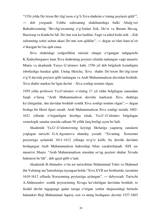 20 
 
“1556 yilda Do‘stxon Bo‘chg‘axon o‘g‘li Xiva shahrini o‘zining poytaxti qildi”3, 
― deb yozgandi. Ushbu xulosaning shakllanishiga balki Abulg‘ozi 
Bahodirxonning “Bo‘chg‘axonning o‘g‘lonlari Esh, Do‘st va Buram Hevaq, 
Hazorasp va Katda bo‘ldi. Do‘stni xon ko‘tardilar. Faqir va nihol kishi erdi. ...Esh 
sultonning xotiri uchun akasi Do‘stni xon qildilar”, ― degan so‘zlari ham ta’sir 
o‘tkazgan bo‘lsa ajab emas. 
Xiva shahridagi yodgorliklar tarixini chuqur o‘rgangan tadqiqotchi 
K.Xudoyberganov ham Xiva shahrining poytaxt sifatida tanlangan vaqti muarrix 
Munis va akademik Yaxyo G‘ulomov kabi, 1556 yil deb belgilash lozimligini 
isbotlashga harakat qildi. Uning fikricha, Xiva shahri Do‘stxon Bo‘chg‘axon 
o‘g‘li davrida poytaxt qilib tanlangan va Arab Muhammadxon davridan boshlab, 
Xiva shahri markaz bo‘lgan davlat – Xiva xonligi nomini olgan. 
1959 yilda professor Ya.G‘ulomov o‘zining 17 yil oldin belgilagan sanasidan 
farqli o‘laroq “Arab Muhammadxon davrida markazni Xiva shahriga 
ko‘chirganlar, shu davrdan boshlab xonlik Xiva xonligi nomini olgan”,― degan 
boshqa bir fikrni ilgari suradi. Arab Muhammadxon Xiva xonligi taxtida 1602-
1621 yillarda o‘tirganligini hisobga olsak, Ya.G‘.G‘ulomov belgilagan 
xronologik sanalar orasida salkam 50 yillik farq borligi ayon bo‘ladi. 
Akademik Ya.G‘.G‘ulomovning keyingi fikrlariga yaqinroq sanalarni 
yoqlagan tarixchi G.A.Agzamova shunday yozadi: “Xivaning 
Xorazmni 
poytaxtiga aylanishi 1611-1612 yillarga to‘g‘ri kelib, bu davrda davlatni 
boshqargan Arab Muhammadxon hukronligi bilan xarakterlanadi. XIX asr 
muarrixi Munis: “Arab Muhammadxon otasidan so‘ng poytaxt shahar Xivada 
hukmron bo‘ldi” , deb qayd qilib o‘tadi. 
Akademik B.Ahmedov o‘rta asr tarixchilari Muhammad Tohir va Mahmud 
ibn Valining ma’lumotlariga tayangan holda “Xiva XVII asr boshlarida, taxminin 
1610-1612 yillarda Xorazmning poytaxtiga aylangan”, ― deb yozadi. Tarixchi 
A.Abdurasulov xonlik poytaxtining Xivaga ko‘chirilgan davridan boshlab, to 
feodal davlat tugagunga qadar taxtga o‘tirgan xonlar shajarasidagi birinchi 
hukmdori Hoji Muhammad Aqatoy xon va uning boshqaruv davrini 1557-1603 
