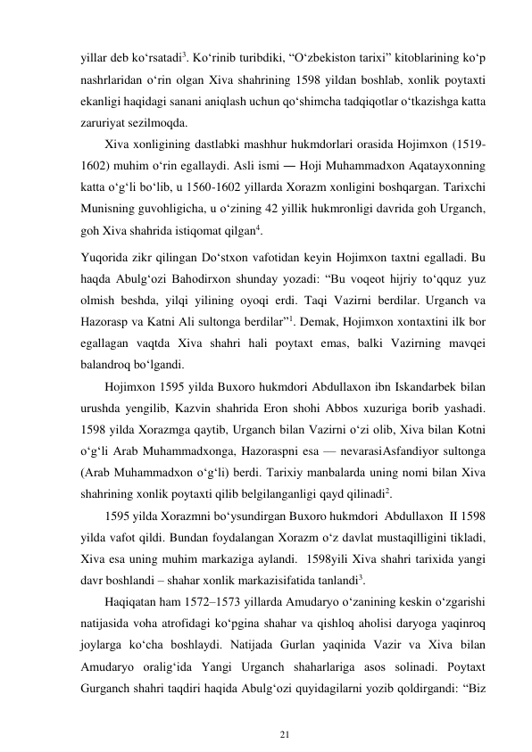 21 
 
yillar deb ko‘rsatadi3. Ko‘rinib turibdiki, “O‘zbekiston tarixi” kitoblarining ko‘p 
nashrlaridan o‘rin olgan Xiva shahrining 1598 yildan boshlab, xonlik poytaxti 
ekanligi haqidagi sanani aniqlash uchun qo‘shimcha tadqiqotlar o‘tkazishga katta 
zaruriyat sezilmoqda. 
Xiva xonligining dastlabki mashhur hukmdorlari orasida Hojimxon (1519-
1602) muhim o‘rin egallaydi. Asli ismi ― Hoji Muhammadxon Aqatayxonning 
katta o‘g‘li bo‘lib, u 1560-1602 yillarda Xorazm xonligini boshqargan. Tarixchi 
Munisning guvohligicha, u o‘zining 42 yillik hukmronligi davrida goh Urganch, 
goh Xiva shahrida istiqomat qilgan4. 
Yuqorida zikr qilingan Do‘stxon vafotidan keyin Hojimxon taxtni egalladi. Bu 
haqda Abulg‘ozi Bahodirxon shunday yozadi: “Bu voqeot hijriy to‘qquz yuz 
olmish beshda, yilqi yilining oyoqi erdi. Taqi Vazirni berdilar. Urganch va 
Hazorasp va Katni Ali sultonga berdilar”1. Demak, Hojimxon xon taxtini ilk bor 
egallagan vaqtda Xiva shahri hali poytaxt emas, balki Vazirning mavqei 
balandroq bo‘lgandi. 
Hojimxon 1595 yilda Buxoro hukmdori Abdullaxon ibn Iskandarbek bilan 
urushda yengilib, Kazvin shahrida Eron shohi Abbos xuzuriga borib yashadi. 
1598 yilda Xorazmga qaytib, Urganch bilan Vazirni o‘zi olib, Xiva bilan Kotni 
o‘g‘li Arab Muhammadxonga, Hazoraspni esa — nevarasi Asfandiyor sultonga 
(Arab Muhammadxon o‘g‘li) berdi. Tarixiy manbalarda uning nomi bilan Xiva 
shahrining xonlik poytaxti qilib belgilanganligi qayd qilinadi2. 
1595 yilda Xorazmni bo‘ysundirgan Buxoro hukmdori Abdullaxon II 1598 
yilda vafot qildi. Bundan foydalangan Xorazm o‘z davlat mustaqilligini tikladi, 
Xiva esa uning muhim markaziga aylandi. 1598 yili Xiva shahri tarixida yangi 
davr boshlandi – shahar xonlik markazi sifatida tanlandi3. 
Haqiqatan ham 1572–1573 yillarda Amudaryo o‘zanining keskin o‘zgarishi 
natijasida voha atrofidagi ko‘pgina shahar va qishloq aholisi daryoga yaqinroq 
joylarga ko‘cha boshlaydi. Natijada Gurlan yaqinida Vazir va Xiva bilan 
Amudaryo oralig‘ida Yangi Urganch shaharlariga asos solinadi. Poytaxt 
Gurganch shahri taqdiri haqida Abulg‘ozi quyidagilarni yozib qoldirgandi: “Biz 
