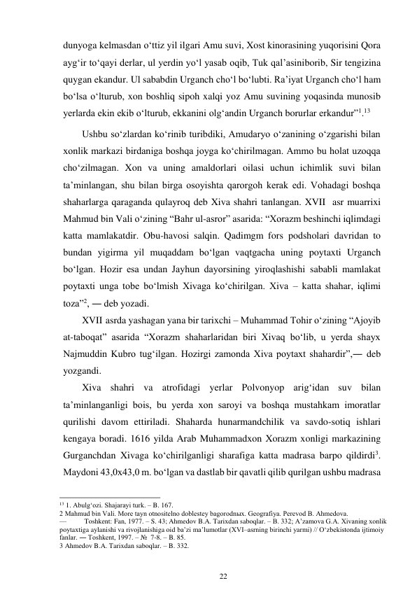 22 
 
dunyoga kelmasdan o‘ttiz yil ilgari Amu suvi, Xost kinorasining yuqorisini Qora 
ayg‘ir to‘qayi derlar, ul yerdin yo‘l yasab oqib, Tuk qal’asini borib, Sir tengizina 
quygan ekandur. Ul sababdin Urganch cho‘l bo‘lubti. Ra’iyat Urganch cho‘l ham 
bo‘lsa o‘lturub, xon boshliq sipoh xalqi yoz Amu suvining yoqasinda munosib 
yerlarda ekin ekib o‘lturub, ekkanini olg‘andin Urganch borurlar erkandur”1.13 
Ushbu so‘zlardan ko‘rinib turibdiki, Amudaryo o‘zanining o‘zgarishi bilan 
xonlik markazi birdaniga boshqa joyga ko‘chirilmagan. Ammo bu holat uzoqqa 
cho‘zilmagan. Xon va uning amaldorlari oilasi uchun ichimlik suvi bilan 
ta’minlangan, shu bilan birga osoyishta qarorgoh kerak edi. Vohadagi boshqa 
shaharlarga qaraganda qulayroq deb Xiva shahri tanlangan. XVII asr muarrixi 
Mahmud bin Vali o‘zining “Bahr ul-asror” asarida: “Xorazm beshinchi iqlimdagi 
katta mamlakatdir. Obu-havosi salqin. Qadimgm fors podsholari davridan to 
bundan yigirma yil muqaddam bo‘lgan vaqtgacha uning poytaxti Urganch 
bo‘lgan. Hozir esa undan Jayhun dayorsining yiroqlashishi sababli mamlakat 
poytaxti unga tobe bo‘lmish Xivaga ko‘chirilgan. Xiva – katta shahar, iqlimi 
toza”2, ― deb yozadi. 
XVII asrda yashagan yana bir tarixchi – Muhammad Tohir o‘zining “Ajoyib 
at-taboqat” asarida “Xorazm shaharlaridan biri Xivaq bo‘lib, u yerda shayx 
Najmuddin Kubro tug‘ilgan. Hozirgi zamonda Xiva poytaxt shahardir”,― deb 
yozgandi. 
Xiva shahri va atrofidagi yerlar Polvonyop arig‘idan suv bilan 
ta’minlanganligi bois, bu yerda xon saroyi va boshqa mustahkam imoratlar 
qurilishi davom ettiriladi. Shaharda hunarmandchilik va savdo-sotiq ishlari 
kengaya boradi. 1616 yilda Arab Muhammadxon Xorazm xonligi markazining 
Gurganchdan Xivaga ko‘chirilganligi sharafiga katta madrasa barpo qildirdi3. 
Maydoni 43,0x43,0 m. bo‘lgan va dastlab bir qavatli qilib qurilgan ushbu madrasa 
                                                      
13 1. Abulg‘ozi. Shajarayi turk. – B. 167. 
2 Mahmud bin Vali. More tayn otnositelno doblestey bagorodnыx. Geografiya. Perevod B. Ahmedova. 
— 
Toshkent: Fan, 1977. – S. 43; Ahmedov B.A. Tarixdan saboqlar. – B. 332; A’zamova G.A. Xivaning xonlik 
poytaxtiga aylanishi va rivojlanishiga oid ba’zi ma’lumotlar (XVI–asrning birinchi yarmi) // O‘zbekistonda ijtimoiy 
fanlar. ― Toshkent, 1997. – №  7-8. – B. 85. 
3 Ahmedov B.A. Tarixdan saboqlar. – B. 332. 
