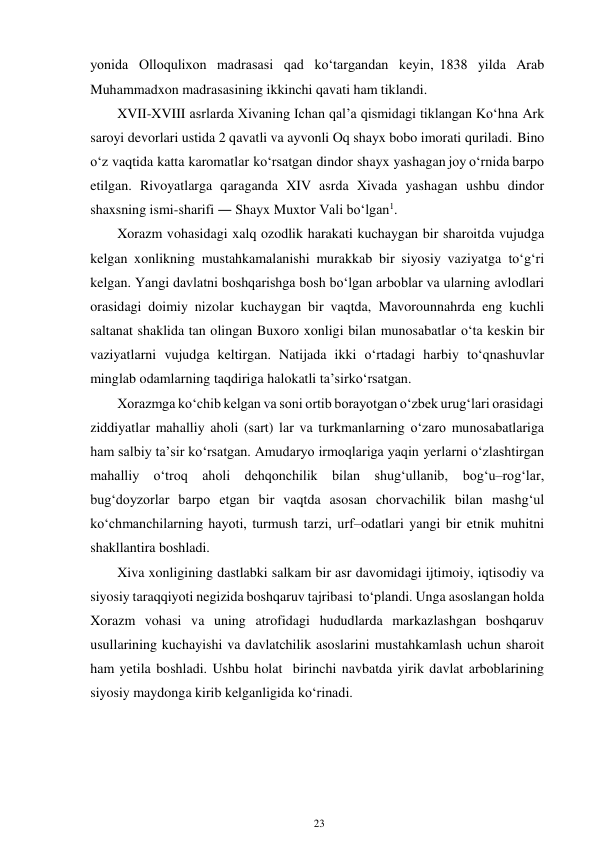 23 
 
yonida Olloqulixon madrasasi qad ko‘targandan keyin, 1838 yilda Arab 
Muhammadxon madrasasining ikkinchi qavati ham tiklandi. 
XVII-XVIII asrlarda Xivaning Ichan qal’a qismidagi tiklangan Ko‘hna Ark 
saroyi devorlari ustida 2 qavatli va ayvonli Oq shayx bobo imorati quriladi. Bino 
o‘z vaqtida katta karomatlar ko‘rsatgan dindor shayx yashagan joy o‘rnida barpo 
etilgan. Rivoyatlarga qaraganda XIV asrda Xivada yashagan ushbu dindor 
shaxsning ismi-sharifi ― Shayx Muxtor Vali bo‘lgan1. 
Xorazm vohasidagi xalq ozodlik harakati kuchaygan bir sharoitda vujudga 
kelgan xonlikning mustahkamalanishi murakkab bir siyosiy vaziyatga to‘g‘ri 
kelgan. Yangi davlatni boshqarishga bosh bo‘lgan arboblar va ularning avlodlari 
orasidagi doimiy nizolar kuchaygan bir vaqtda, Mavorounnahrda eng kuchli 
saltanat shaklida tan olingan Buxoro xonligi bilan munosabatlar o‘ta keskin bir 
vaziyatlarni vujudga keltirgan. Natijada ikki o‘rtadagi harbiy to‘qnashuvlar 
minglab odamlarning taqdiriga halokatli ta’sir ko‘rsatgan. 
Xorazmga ko‘chib kelgan va soni ortib borayotgan o‘zbek urug‘lari orasidagi 
ziddiyatlar mahalliy aholi (sart) lar va turkmanlarning o‘zaro munosabatlariga 
ham salbiy ta’sir ko‘rsatgan. Amudaryo irmoqlariga yaqin yerlarni o‘zlashtirgan 
mahalliy o‘troq aholi dehqonchilik bilan shug‘ullanib, bog‘u–rog‘lar, 
bug‘doyzorlar barpo etgan bir vaqtda asosan chorvachilik bilan mashg‘ul 
ko‘chmanchilarning hayoti, turmush tarzi, urf–odatlari yangi bir etnik muhitni 
shakllantira boshladi. 
Xiva xonligining dastlabki salkam bir asr davomidagi ijtimoiy, iqtisodiy va 
siyosiy taraqqiyoti negizida boshqaruv tajribasi to‘plandi. Unga asoslangan holda 
Xorazm vohasi va uning atrofidagi hududlarda markazlashgan boshqaruv 
usullarining kuchayishi va davlatchilik asoslarini mustahkamlash uchun sharoit 
ham yetila boshladi. Ushbu holat birinchi navbatda yirik davlat arboblarining 
siyosiy maydonga kirib kelganligida ko‘rinadi. 
 
 
 
