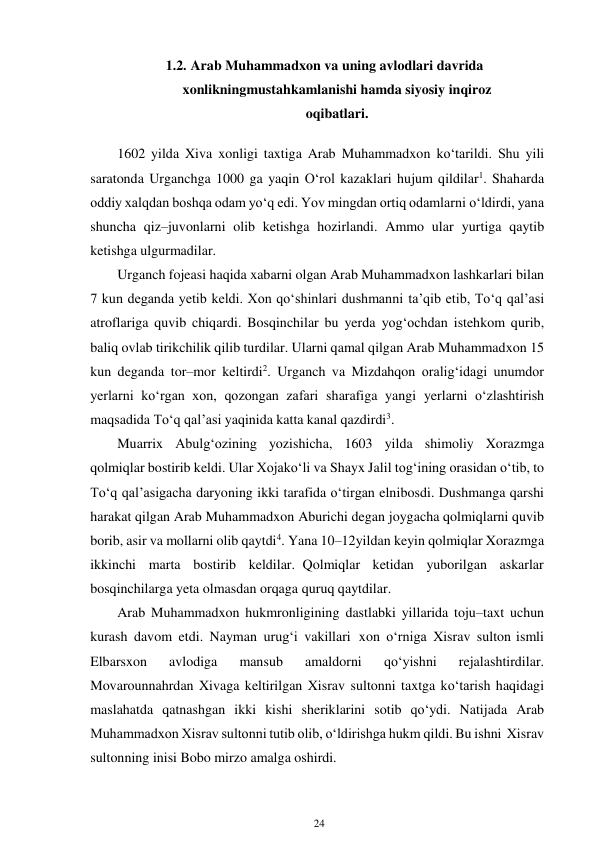 24 
 
1.2. Arab Muhammadxon va uning avlodlari davrida 
xonlikning mustahkamlanishi hamda siyosiy inqiroz 
oqibatlari. 
 
1602 yilda Xiva xonligi taxtiga Arab Muhammadxon ko‘tarildi. Shu yili 
saratonda Urganchga 1000 ga yaqin O‘rol kazaklari hujum qildilar1. Shaharda 
oddiy xalqdan boshqa odam yo‘q edi. Yov mingdan ortiq odamlarni o‘ldirdi, yana 
shuncha qiz–juvonlarni olib ketishga hozirlandi. Ammo ular yurtiga qaytib 
ketishga ulgurmadilar. 
Urganch fojeasi haqida xabarni olgan Arab Muhammadxon lashkarlari bilan 
7 kun deganda yetib keldi. Xon qo‘shinlari dushmanni ta’qib etib, To‘q qal’asi 
atroflariga quvib chiqardi. Bosqinchilar bu yerda yog‘ochdan istehkom qurib, 
baliq ovlab tirikchilik qilib turdilar. Ularni qamal qilgan Arab Muhammadxon 15 
kun deganda tor–mor keltirdi2. Urganch va Mizdahqon oralig‘idagi unumdor 
yerlarni ko‘rgan xon, qozongan zafari sharafiga yangi yerlarni o‘zlashtirish 
maqsadida To‘q qal’asi yaqinida katta kanal qazdirdi3. 
Muarrix Abulg‘ozining yozishicha, 1603 yilda shimoliy Xorazmga 
qolmiqlar bostirib keldi. Ular Xojako‘li va Shayx Jalil tog‘ining orasidan o‘tib, to 
To‘q qal’asigacha daryoning ikki tarafida o‘tirgan elni bosdi. Dushmanga qarshi 
harakat qilgan Arab Muhammadxon Aburichi degan joygacha qolmiqlarni quvib 
borib, asir va mollarni olib qaytdi4. Yana 10–12 yildan keyin qolmiqlar Xorazmga 
ikkinchi marta bostirib keldilar. Qolmiqlar ketidan yuborilgan askarlar 
bosqinchilarga yeta olmasdan orqaga quruq qaytdilar. 
Arab Muhammadxon hukmronligining dastlabki yillarida toju–taxt uchun 
kurash davom etdi. Nayman urug‘i vakillari xon o‘rniga Xisrav sulton ismli 
Elbarsxon 
avlodiga 
mansub 
amaldorni 
qo‘yishni 
rejalashtirdilar. 
Movarounnahrdan Xivaga keltirilgan Xisrav sultonni taxtga ko‘tarish haqidagi 
maslahatda qatnashgan ikki kishi sheriklarini sotib qo‘ydi. Natijada Arab 
Muhammadxon Xisrav sultonni tutib olib, o‘ldirishga hukm qildi. Bu ishni Xisrav 
sultonning inisi Bobo mirzo amalga oshirdi. 
